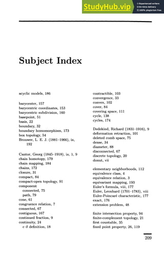 Subject Index
acyclic models, 186
barycenter, 157
barycentric coordinates, 153
barycentric subdivision, 160
basepoint, 51
basis, 22
boundary, 32
boundary homomorphism, 173
box topology, 54
Brouwer, L. E. J. (1881-1966), ix,
192
Cantor, Georg (1845-1918), ix, 1, 9
chain homotopy, 179
chain mapping, 184
chains, 172
closure, 31
compact, 84
compact-open topology, 91
component
connected, 75
path, 79
cone, 61
congruence relation, 7
connected, 67
contiguous, 167
continued fraction, 9
continuity, 24
e-S definition, 18
contractible, 103
convergence, 33
convex, 102
cover, 84
covering space, 111
cycle, 138
cycles, 174
Dedekind, Richard (1831-1916), 9
deformation retraction, 101
deleted comb space, 75
dense, 34
diameter, 88
disconnected, 67
discrete topology, 20
donut, vii
elementary neighborhoods, 112
equivalence class, 4
equivalence relation, 3
equivariant mapping, 193
Euler's formula, viii, 177
Euler, Leonhard (1701-1783), viii
Euler-Poincare characteristic, 177
exact, 176
extension problem, 48
finite intersection property, 94
finite-complement topology, 21
first countable, 35
fixed point property, 26, 119
209
 