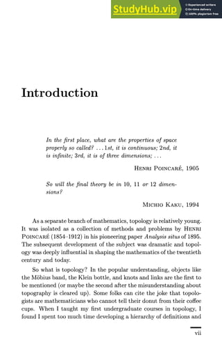 Introduction
In the first place, what are the properties of space
properly so called? ... 1st, it is continuous; 2nd, it
is infinite; 3rd, it is of three dimensions; ...
HENRI POINCARE, 1905
So will the final theory be in 10, 11 or 12 dimen-
sions?
MICHIO KAKU, 1994
As a separate branch of mathematics, topology is relatively young.
It was isolated as a collection of methods and problems by HENRI
POINCARE (1854-1912) in his pioneering paper Analysis situs of 1895.
The subsequent development of the subject was dramatic and topol-
ogy was deeply influential in shaping the mathematics of the twentieth
century and today.
So what is topology? In the popular understanding, objects like
the Mobius band, the Klein bottle, and knots and links are the first to
be mentioned (or maybe the second after the misunderstanding about
topography is cleared up). Some folks can cite the joke that topolo-
gists are mathematicians who cannot tell their donut from their coffee
cups. When I taught my first undergraduate courses in topology, I
found I spent too much time developing a hierarchy of definitions and
vn
 