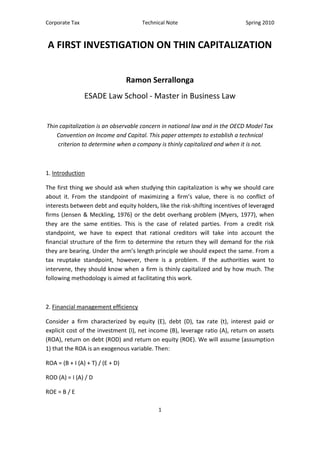 Corporate Tax Technical Note Spring 2010
1
A FIRST INVESTIGATION ON THIN CAPITALIZATION
Ramon Serrallonga
ESADE Law School - Master in Business Law
Thin capitalization is an observable concern in national law and in the OECD Model Tax
Convention on Income and Capital. This paper attempts to establish a technical
criterion to determine when a company is thinly capitalized and when it is not.
1. Introduction
The first thing we should ask when studying thin capitalization is why we should care
about it. From the standpoint of maximizing a firm’s value, there is no conflict of
interests between debt and equity holders, like the risk-shifting incentives of leveraged
firms (Jensen & Meckling, 1976) or the debt overhang problem (Myers, 1977), when
they are the same entities. This is the case of related parties. From a credit risk
standpoint, we have to expect that rational creditors will take into account the
financial structure of the firm to determine the return they will demand for the risk
they are bearing. Under the arm’s length principle we should expect the same. From a
tax reuptake standpoint, however, there is a problem. If the authorities want to
intervene, they should know when a firm is thinly capitalized and by how much. The
following methodology is aimed at facilitating this work.
2. Financial management efficiency
Consider a firm characterized by equity (E), debt (D), tax rate (t), interest paid or
explicit cost of the investment (I), net income (B), leverage ratio (A), return on assets
(ROA), return on debt (ROD) and return on equity (ROE). We will assume (assumption
1) that the ROA is an exogenous variable. Then:
ROA = (B + I (A) + T) / (E + D)
ROD (A) = I (A) / D
ROE = B / E
 