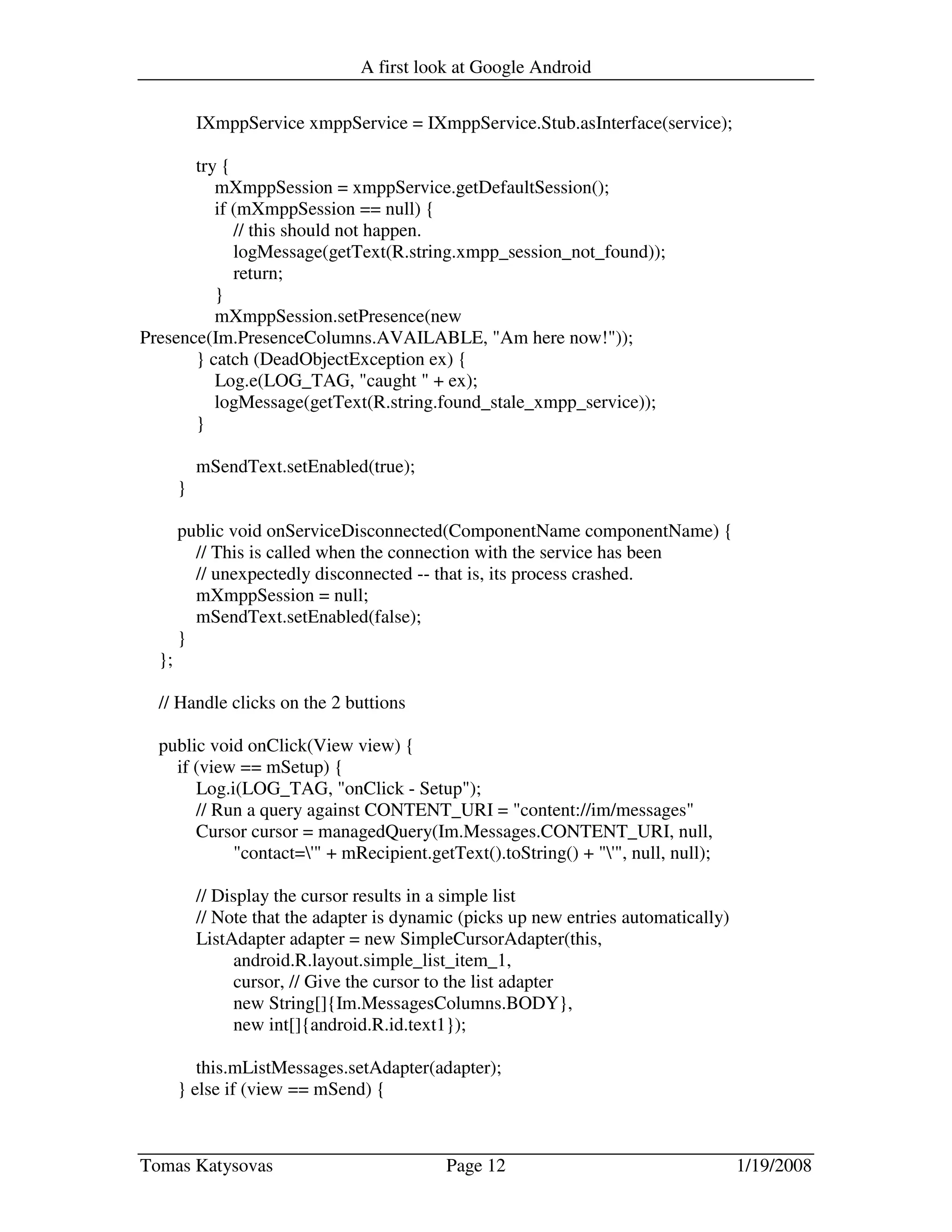 A first look at Google Android
Tomas Katysovas Page 12 1/19/2008
IXmppService xmppService = IXmppService.Stub.asInterface(service);
try {
mXmppSession = xmppService.getDefaultSession();
if (mXmppSession == null) {
// this should not happen.
logMessage(getText(R.string.xmpp_session_not_found));
return;
}
mXmppSession.setPresence(new
Presence(Im.PresenceColumns.AVAILABLE, "Am here now!"));
} catch (DeadObjectException ex) {
Log.e(LOG_TAG, "caught " + ex);
logMessage(getText(R.string.found_stale_xmpp_service));
}
mSendText.setEnabled(true);
}
public void onServiceDisconnected(ComponentName componentName) {
// This is called when the connection with the service has been
// unexpectedly disconnected -- that is, its process crashed.
mXmppSession = null;
mSendText.setEnabled(false);
}
};
// Handle clicks on the 2 buttions
public void onClick(View view) {
if (view == mSetup) {
Log.i(LOG_TAG, "onClick - Setup");
// Run a query against CONTENT_URI = "content://im/messages"
Cursor cursor = managedQuery(Im.Messages.CONTENT_URI, null,
"contact='" + mRecipient.getText().toString() + "'", null, null);
// Display the cursor results in a simple list
// Note that the adapter is dynamic (picks up new entries automatically)
ListAdapter adapter = new SimpleCursorAdapter(this,
android.R.layout.simple_list_item_1,
cursor, // Give the cursor to the list adapter
new String[]{Im.MessagesColumns.BODY},
new int[]{android.R.id.text1});
this.mListMessages.setAdapter(adapter);
} else if (view == mSend) {
 