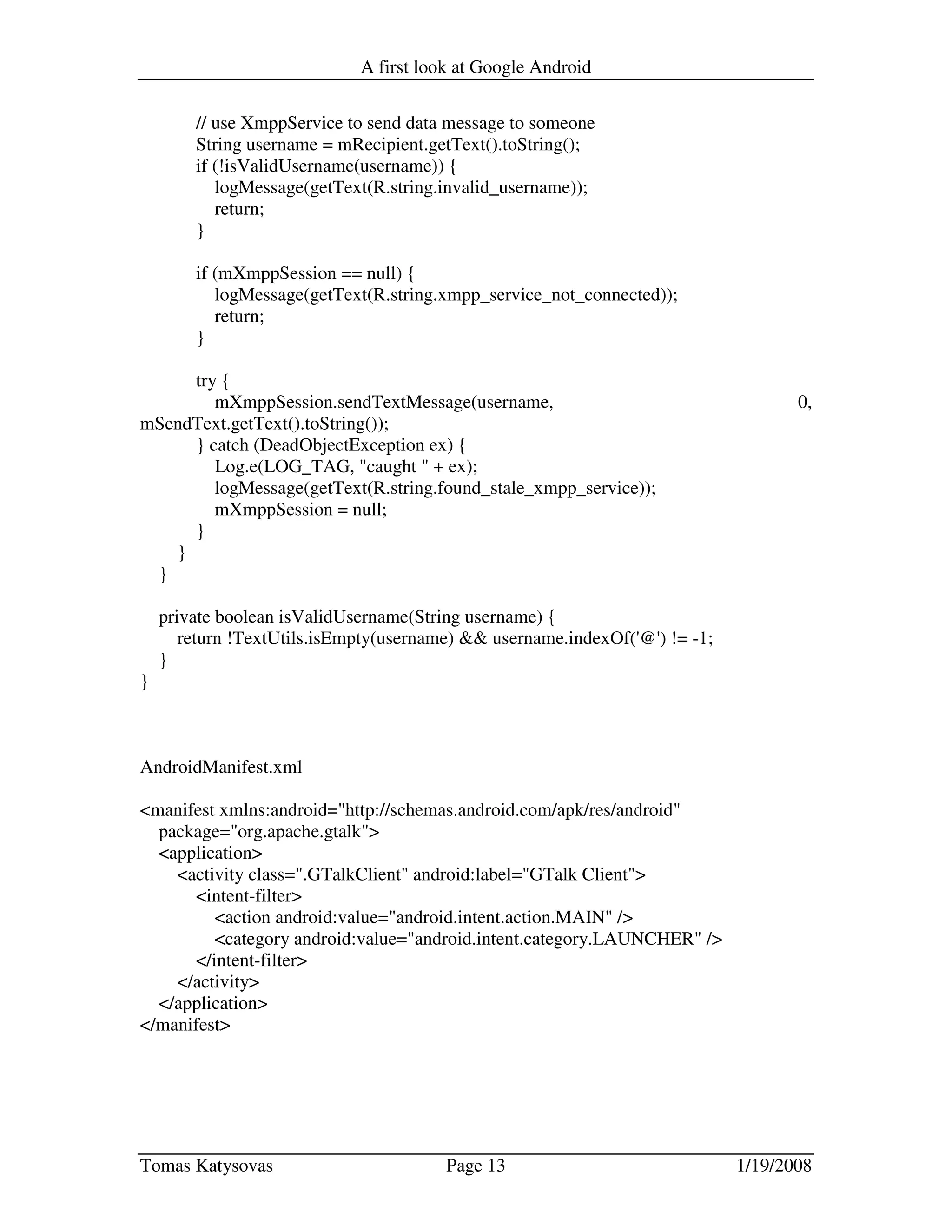 A first look at Google Android
Tomas Katysovas Page 13 1/19/2008
// use XmppService to send data message to someone
String username = mRecipient.getText().toString();
if (!isValidUsername(username)) {
logMessage(getText(R.string.invalid_username));
return;
}
if (mXmppSession == null) {
logMessage(getText(R.string.xmpp_service_not_connected));
return;
}
try {
mXmppSession.sendTextMessage(username, 0,
mSendText.getText().toString());
} catch (DeadObjectException ex) {
Log.e(LOG_TAG, "caught " + ex);
logMessage(getText(R.string.found_stale_xmpp_service));
mXmppSession = null;
}
}
}
private boolean isValidUsername(String username) {
return !TextUtils.isEmpty(username) && username.indexOf('@') != -1;
}
}
AndroidManifest.xml
<manifest xmlns:android="http://schemas.android.com/apk/res/android"
package="org.apache.gtalk">
<application>
<activity class=".GTalkClient" android:label="GTalk Client">
<intent-filter>
<action android:value="android.intent.action.MAIN" />
<category android:value="android.intent.category.LAUNCHER" />
</intent-filter>
</activity>
</application>
</manifest>
 