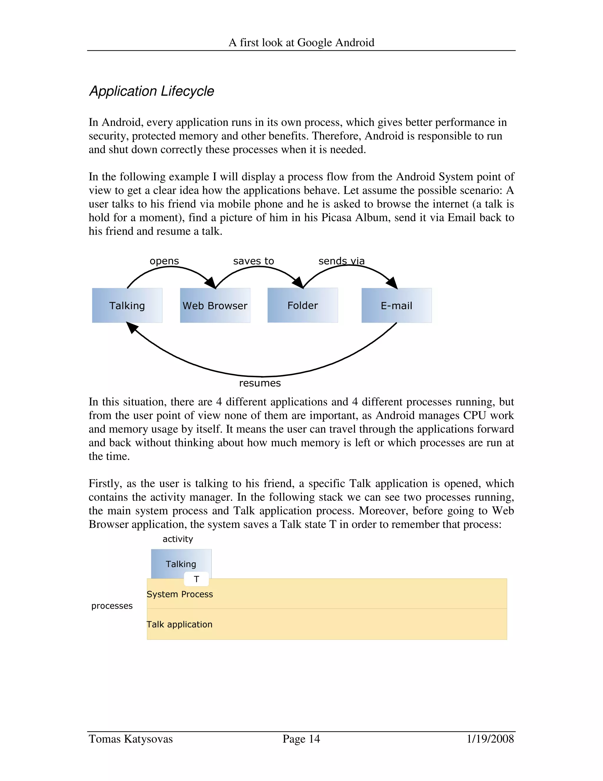 A first look at Google Android
Tomas Katysovas Page 14 1/19/2008
Application Lifecycle
In Android, every application runs in its own process, which gives better performance in
security, protected memory and other benefits. Therefore, Android is responsible to run
and shut down correctly these processes when it is needed.
In the following example I will display a process flow from the Android System point of
view to get a clear idea how the applications behave. Let assume the possible scenario: A
user talks to his friend via mobile phone and he is asked to browse the internet (a talk is
hold for a moment), find a picture of him in his Picasa Album, send it via Email back to
his friend and resume a talk.
In this situation, there are 4 different applications and 4 different processes running, but
from the user point of view none of them are important, as Android manages CPU work
and memory usage by itself. It means the user can travel through the applications forward
and back without thinking about how much memory is left or which processes are run at
the time.
Firstly, as the user is talking to his friend, a specific Talk application is opened, which
contains the activity manager. In the following stack we can see two processes running,
the main system process and Talk application process. Moreover, before going to Web
Browser application, the system saves a Talk state T in order to remember that process:
 