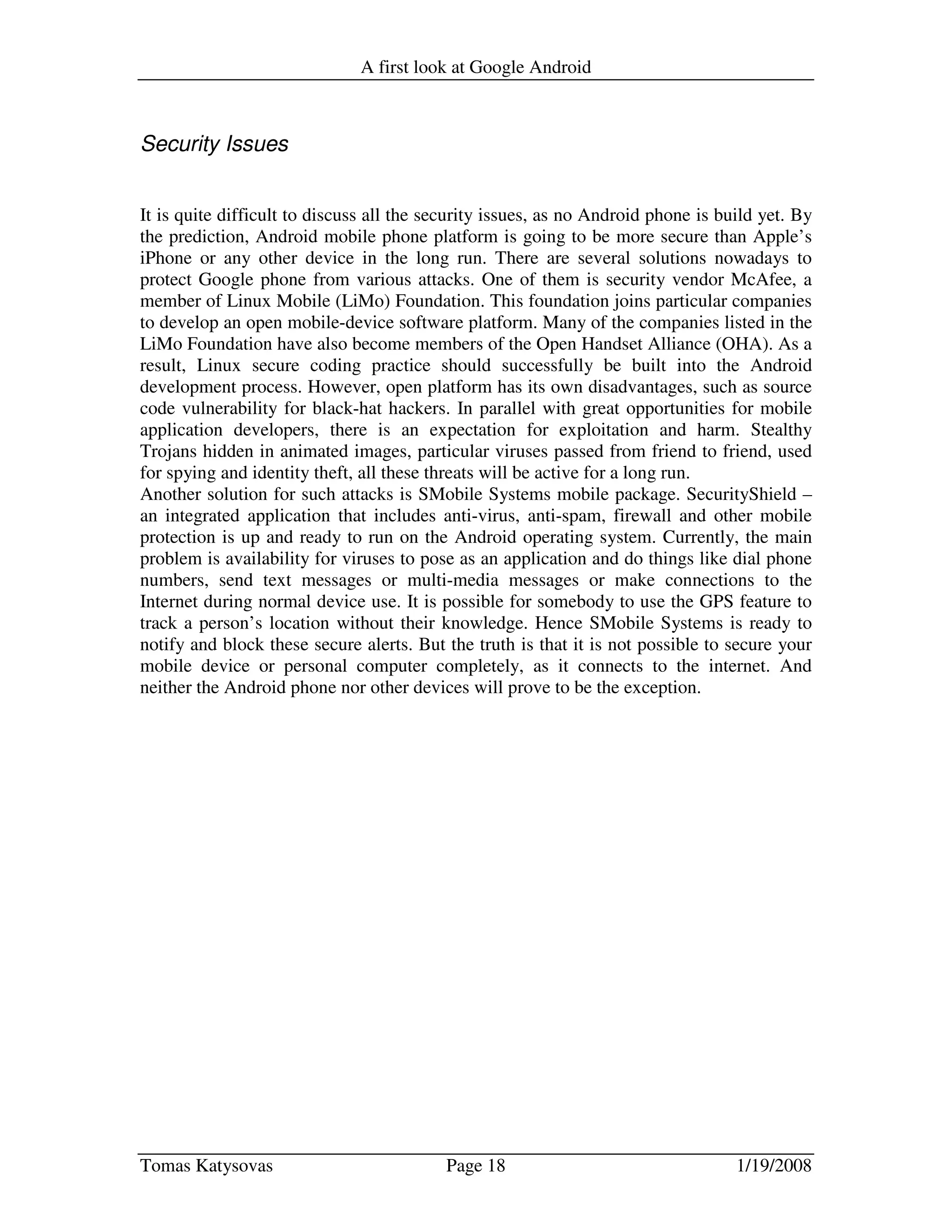 A first look at Google Android
Tomas Katysovas Page 18 1/19/2008
Security Issues
It is quite difficult to discuss all the security issues, as no Android phone is build yet. By
the prediction, Android mobile phone platform is going to be more secure than Apple’s
iPhone or any other device in the long run. There are several solutions nowadays to
protect Google phone from various attacks. One of them is security vendor McAfee, a
member of Linux Mobile (LiMo) Foundation. This foundation joins particular companies
to develop an open mobile-device software platform. Many of the companies listed in the
LiMo Foundation have also become members of the Open Handset Alliance (OHA). As a
result, Linux secure coding practice should successfully be built into the Android
development process. However, open platform has its own disadvantages, such as source
code vulnerability for black-hat hackers. In parallel with great opportunities for mobile
application developers, there is an expectation for exploitation and harm. Stealthy
Trojans hidden in animated images, particular viruses passed from friend to friend, used
for spying and identity theft, all these threats will be active for a long run.
Another solution for such attacks is SMobile Systems mobile package. SecurityShield –
an integrated application that includes anti-virus, anti-spam, firewall and other mobile
protection is up and ready to run on the Android operating system. Currently, the main
problem is availability for viruses to pose as an application and do things like dial phone
numbers, send text messages or multi-media messages or make connections to the
Internet during normal device use. It is possible for somebody to use the GPS feature to
track a person’s location without their knowledge. Hence SMobile Systems is ready to
notify and block these secure alerts. But the truth is that it is not possible to secure your
mobile device or personal computer completely, as it connects to the internet. And
neither the Android phone nor other devices will prove to be the exception.
 
