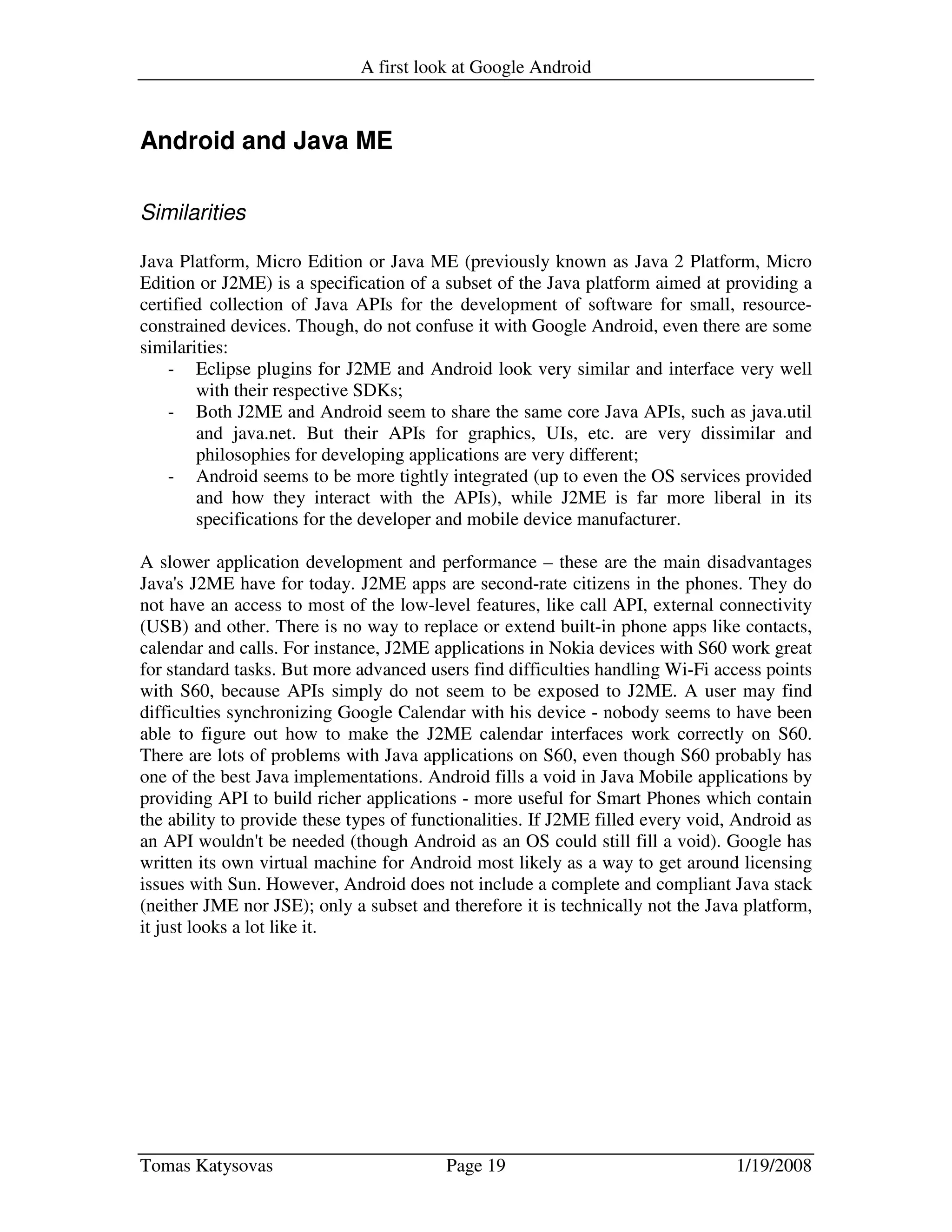 A first look at Google Android
Tomas Katysovas Page 19 1/19/2008
Android and Java ME
Similarities
Java Platform, Micro Edition or Java ME (previously known as Java 2 Platform, Micro
Edition or J2ME) is a specification of a subset of the Java platform aimed at providing a
certified collection of Java APIs for the development of software for small, resource-
constrained devices. Though, do not confuse it with Google Android, even there are some
similarities:
- Eclipse plugins for J2ME and Android look very similar and interface very well
with their respective SDKs;
- Both J2ME and Android seem to share the same core Java APIs, such as java.util
and java.net. But their APIs for graphics, UIs, etc. are very dissimilar and
philosophies for developing applications are very different;
- Android seems to be more tightly integrated (up to even the OS services provided
and how they interact with the APIs), while J2ME is far more liberal in its
specifications for the developer and mobile device manufacturer.
A slower application development and performance – these are the main disadvantages
Java's J2ME have for today. J2ME apps are second-rate citizens in the phones. They do
not have an access to most of the low-level features, like call API, external connectivity
(USB) and other. There is no way to replace or extend built-in phone apps like contacts,
calendar and calls. For instance, J2ME applications in Nokia devices with S60 work great
for standard tasks. But more advanced users find difficulties handling Wi-Fi access points
with S60, because APIs simply do not seem to be exposed to J2ME. A user may find
difficulties synchronizing Google Calendar with his device - nobody seems to have been
able to figure out how to make the J2ME calendar interfaces work correctly on S60.
There are lots of problems with Java applications on S60, even though S60 probably has
one of the best Java implementations. Android fills a void in Java Mobile applications by
providing API to build richer applications - more useful for Smart Phones which contain
the ability to provide these types of functionalities. If J2ME filled every void, Android as
an API wouldn't be needed (though Android as an OS could still fill a void). Google has
written its own virtual machine for Android most likely as a way to get around licensing
issues with Sun. However, Android does not include a complete and compliant Java stack
(neither JME nor JSE); only a subset and therefore it is technically not the Java platform,
it just looks a lot like it.
 