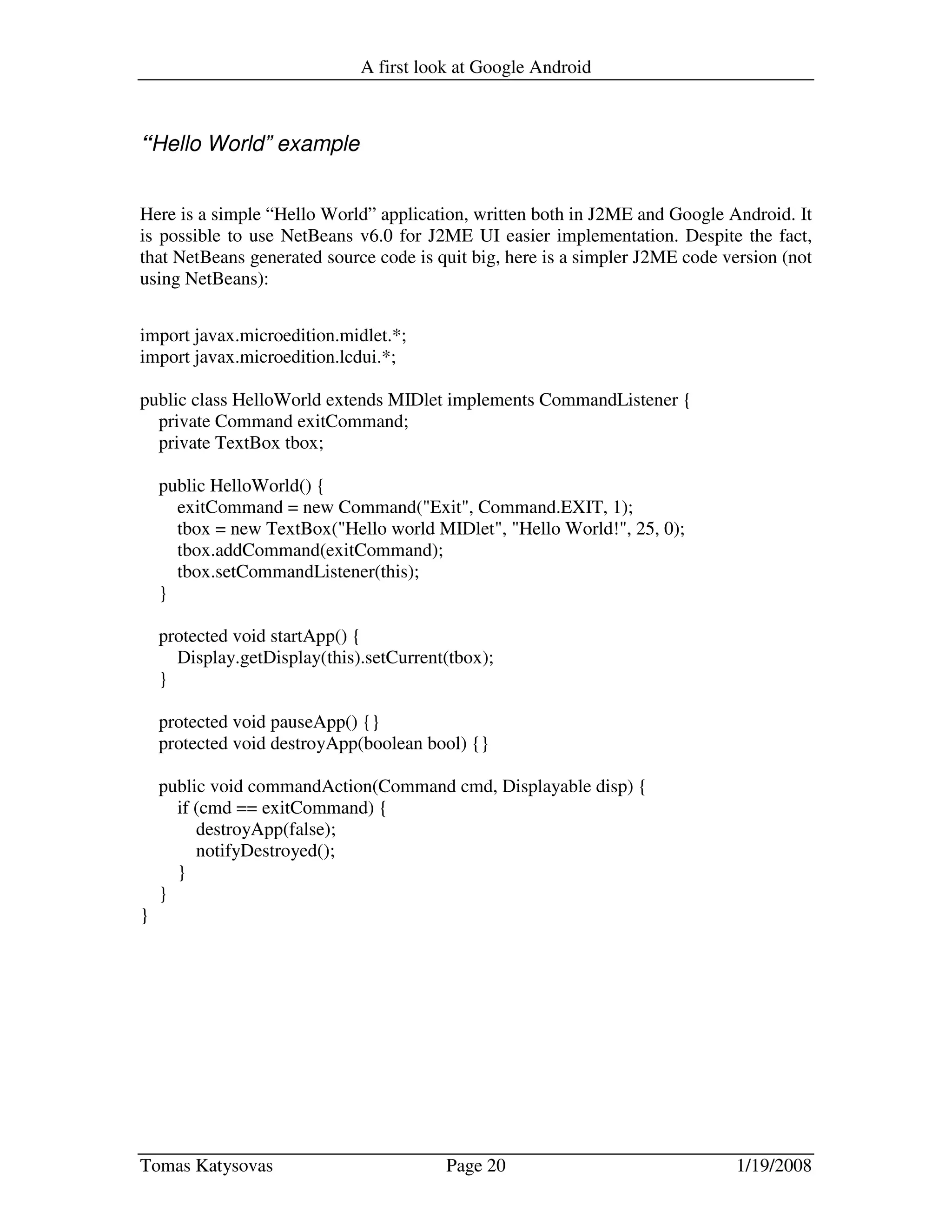 A first look at Google Android
Tomas Katysovas Page 20 1/19/2008
“Hello World” example
Here is a simple “Hello World” application, written both in J2ME and Google Android. It
is possible to use NetBeans v6.0 for J2ME UI easier implementation. Despite the fact,
that NetBeans generated source code is quit big, here is a simpler J2ME code version (not
using NetBeans):
import javax.microedition.midlet.*;
import javax.microedition.lcdui.*;
public class HelloWorld extends MIDlet implements CommandListener {
private Command exitCommand;
private TextBox tbox;
public HelloWorld() {
exitCommand = new Command("Exit", Command.EXIT, 1);
tbox = new TextBox("Hello world MIDlet", "Hello World!", 25, 0);
tbox.addCommand(exitCommand);
tbox.setCommandListener(this);
}
protected void startApp() {
Display.getDisplay(this).setCurrent(tbox);
}
protected void pauseApp() {}
protected void destroyApp(boolean bool) {}
public void commandAction(Command cmd, Displayable disp) {
if (cmd == exitCommand) {
destroyApp(false);
notifyDestroyed();
}
}
}
 