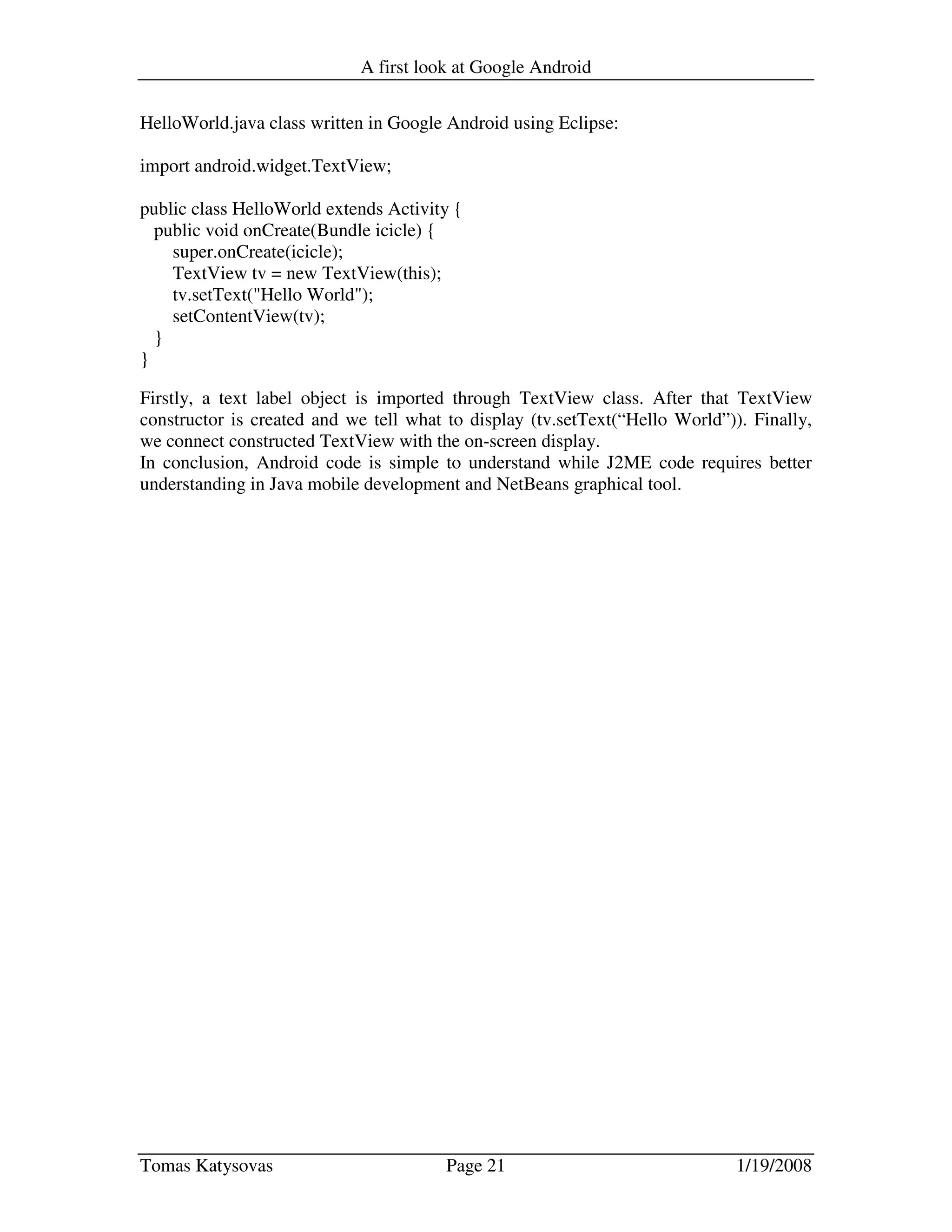 A first look at Google Android
Tomas Katysovas Page 21 1/19/2008
HelloWorld.java class written in Google Android using Eclipse:
import android.widget.TextView;
public class HelloWorld extends Activity {
public void onCreate(Bundle icicle) {
super.onCreate(icicle);
TextView tv = new TextView(this);
tv.setText("Hello World");
setContentView(tv);
}
}
Firstly, a text label object is imported through TextView class. After that TextView
constructor is created and we tell what to display (tv.setText(“Hello World”)). Finally,
we connect constructed TextView with the on-screen display.
In conclusion, Android code is simple to understand while J2ME code requires better
understanding in Java mobile development and NetBeans graphical tool.
 