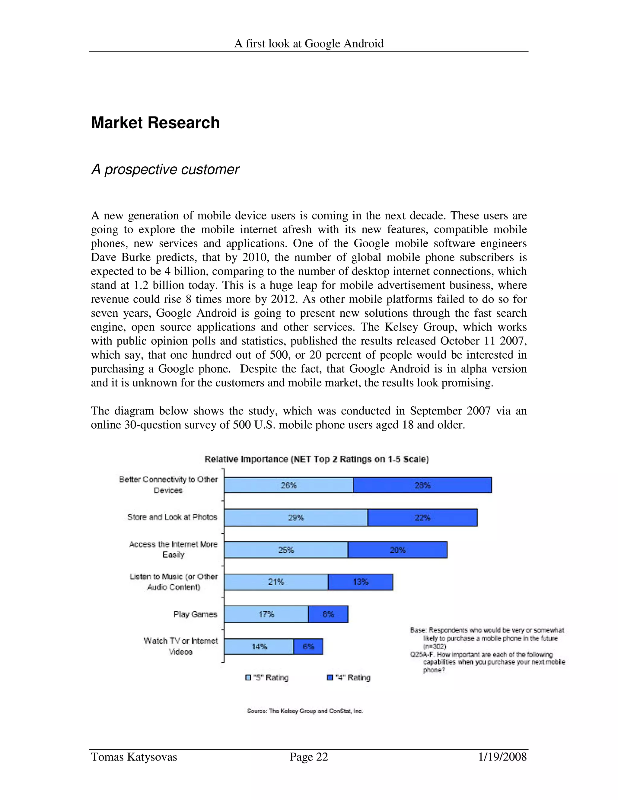 A first look at Google Android
Tomas Katysovas Page 22 1/19/2008
Market Research
A prospective customer
A new generation of mobile device users is coming in the next decade. These users are
going to explore the mobile internet afresh with its new features, compatible mobile
phones, new services and applications. One of the Google mobile software engineers
Dave Burke predicts, that by 2010, the number of global mobile phone subscribers is
expected to be 4 billion, comparing to the number of desktop internet connections, which
stand at 1.2 billion today. This is a huge leap for mobile advertisement business, where
revenue could rise 8 times more by 2012. As other mobile platforms failed to do so for
seven years, Google Android is going to present new solutions through the fast search
engine, open source applications and other services. The Kelsey Group, which works
with public opinion polls and statistics, published the results released October 11 2007,
which say, that one hundred out of 500, or 20 percent of people would be interested in
purchasing a Google phone. Despite the fact, that Google Android is in alpha version
and it is unknown for the customers and mobile market, the results look promising.
The diagram below shows the study, which was conducted in September 2007 via an
online 30-question survey of 500 U.S. mobile phone users aged 18 and older.
 