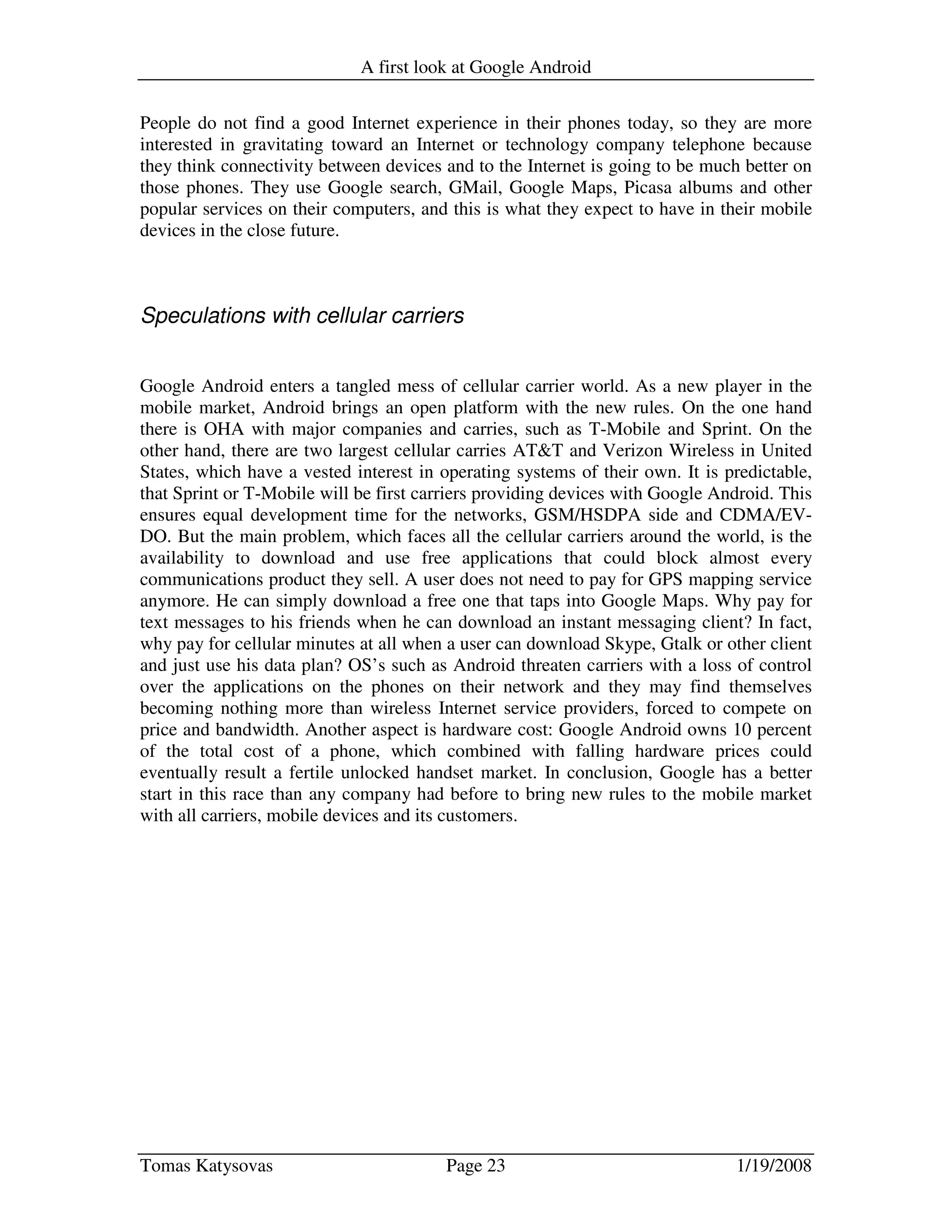 A first look at Google Android
Tomas Katysovas Page 23 1/19/2008
People do not find a good Internet experience in their phones today, so they are more
interested in gravitating toward an Internet or technology company telephone because
they think connectivity between devices and to the Internet is going to be much better on
those phones. They use Google search, GMail, Google Maps, Picasa albums and other
popular services on their computers, and this is what they expect to have in their mobile
devices in the close future.
Speculations with cellular carriers
Google Android enters a tangled mess of cellular carrier world. As a new player in the
mobile market, Android brings an open platform with the new rules. On the one hand
there is OHA with major companies and carries, such as T-Mobile and Sprint. On the
other hand, there are two largest cellular carries AT&T and Verizon Wireless in United
States, which have a vested interest in operating systems of their own. It is predictable,
that Sprint or T-Mobile will be first carriers providing devices with Google Android. This
ensures equal development time for the networks, GSM/HSDPA side and CDMA/EV-
DO. But the main problem, which faces all the cellular carriers around the world, is the
availability to download and use free applications that could block almost every
communications product they sell. A user does not need to pay for GPS mapping service
anymore. He can simply download a free one that taps into Google Maps. Why pay for
text messages to his friends when he can download an instant messaging client? In fact,
why pay for cellular minutes at all when a user can download Skype, Gtalk or other client
and just use his data plan? OS’s such as Android threaten carriers with a loss of control
over the applications on the phones on their network and they may find themselves
becoming nothing more than wireless Internet service providers, forced to compete on
price and bandwidth. Another aspect is hardware cost: Google Android owns 10 percent
of the total cost of a phone, which combined with falling hardware prices could
eventually result a fertile unlocked handset market. In conclusion, Google has a better
start in this race than any company had before to bring new rules to the mobile market
with all carriers, mobile devices and its customers.
 
