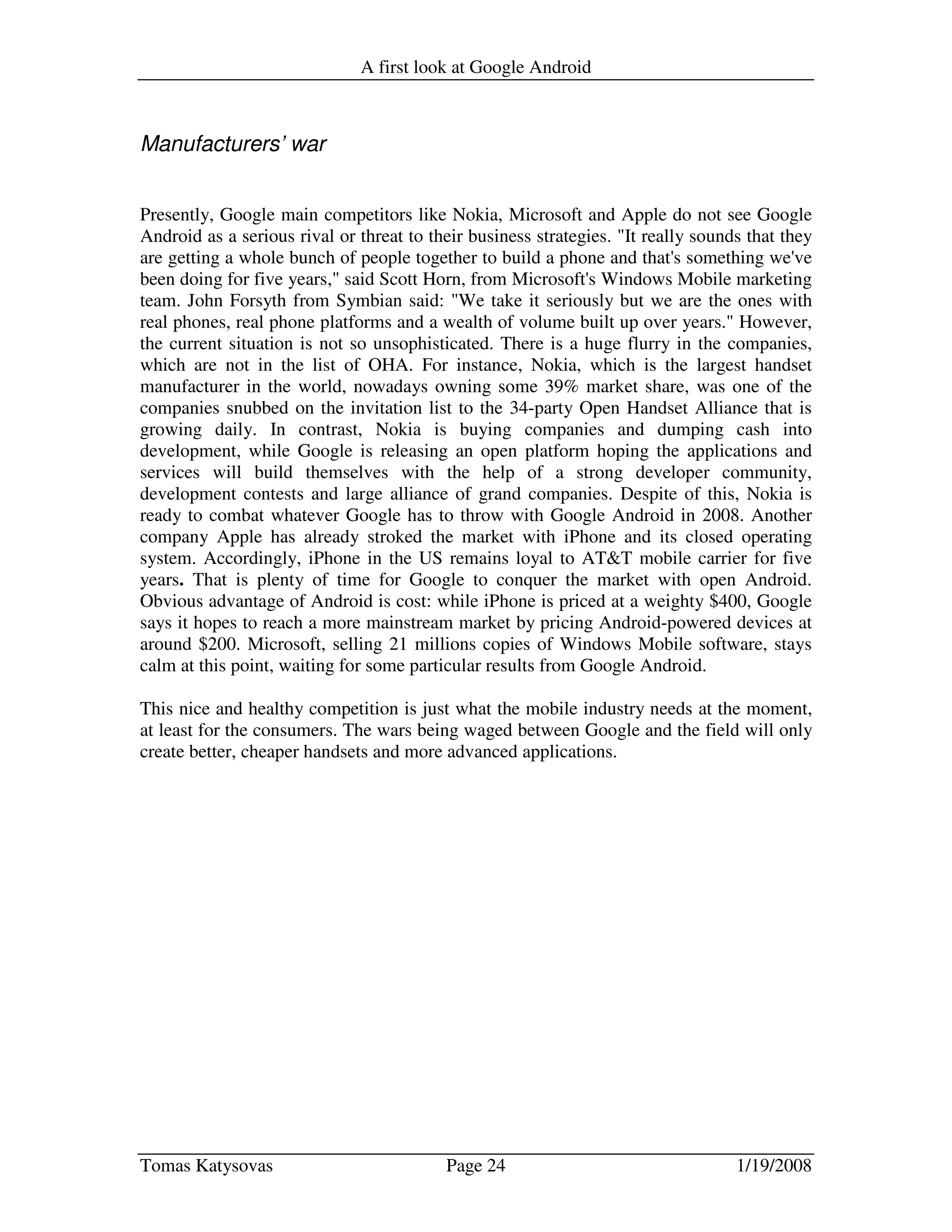 A first look at Google Android
Tomas Katysovas Page 24 1/19/2008
Manufacturers’ war
Presently, Google main competitors like Nokia, Microsoft and Apple do not see Google
Android as a serious rival or threat to their business strategies. "It really sounds that they
are getting a whole bunch of people together to build a phone and that's something we've
been doing for five years," said Scott Horn, from Microsoft's Windows Mobile marketing
team. John Forsyth from Symbian said: "We take it seriously but we are the ones with
real phones, real phone platforms and a wealth of volume built up over years." However,
the current situation is not so unsophisticated. There is a huge flurry in the companies,
which are not in the list of OHA. For instance, Nokia, which is the largest handset
manufacturer in the world, nowadays owning some 39% market share, was one of the
companies snubbed on the invitation list to the 34-party Open Handset Alliance that is
growing daily. In contrast, Nokia is buying companies and dumping cash into
development, while Google is releasing an open platform hoping the applications and
services will build themselves with the help of a strong developer community,
development contests and large alliance of grand companies. Despite of this, Nokia is
ready to combat whatever Google has to throw with Google Android in 2008. Another
company Apple has already stroked the market with iPhone and its closed operating
system. Accordingly, iPhone in the US remains loyal to AT&T mobile carrier for five
years. That is plenty of time for Google to conquer the market with open Android.
Obvious advantage of Android is cost: while iPhone is priced at a weighty $400, Google
says it hopes to reach a more mainstream market by pricing Android-powered devices at
around $200. Microsoft, selling 21 millions copies of Windows Mobile software, stays
calm at this point, waiting for some particular results from Google Android.
This nice and healthy competition is just what the mobile industry needs at the moment,
at least for the consumers. The wars being waged between Google and the field will only
create better, cheaper handsets and more advanced applications.
 