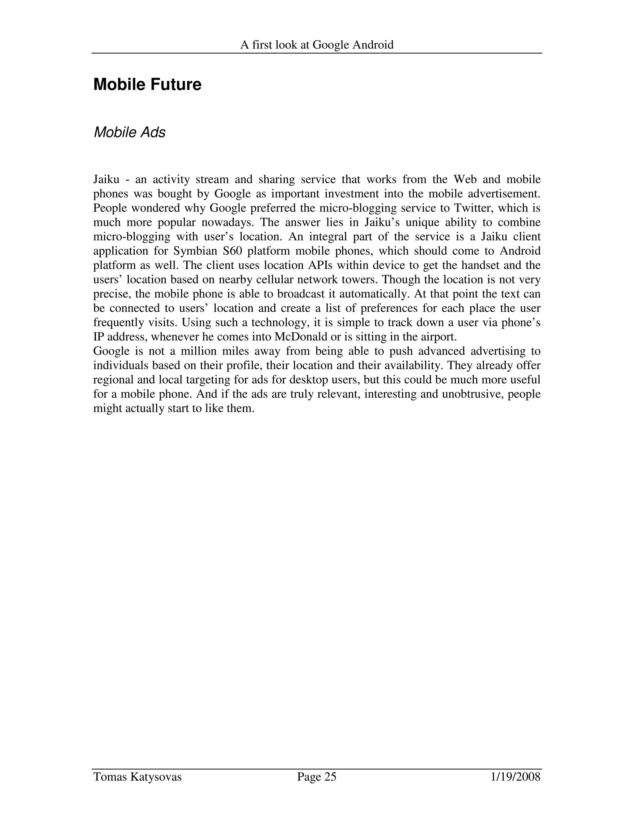 A first look at Google Android
Tomas Katysovas Page 25 1/19/2008
Mobile Future
Mobile Ads
Jaiku - an activity stream and sharing service that works from the Web and mobile
phones was bought by Google as important investment into the mobile advertisement.
People wondered why Google preferred the micro-blogging service to Twitter, which is
much more popular nowadays. The answer lies in Jaiku’s unique ability to combine
micro-blogging with user’s location. An integral part of the service is a Jaiku client
application for Symbian S60 platform mobile phones, which should come to Android
platform as well. The client uses location APIs within device to get the handset and the
users’ location based on nearby cellular network towers. Though the location is not very
precise, the mobile phone is able to broadcast it automatically. At that point the text can
be connected to users’ location and create a list of preferences for each place the user
frequently visits. Using such a technology, it is simple to track down a user via phone’s
IP address, whenever he comes into McDonald or is sitting in the airport.
Google is not a million miles away from being able to push advanced advertising to
individuals based on their profile, their location and their availability. They already offer
regional and local targeting for ads for desktop users, but this could be much more useful
for a mobile phone. And if the ads are truly relevant, interesting and unobtrusive, people
might actually start to like them.
 