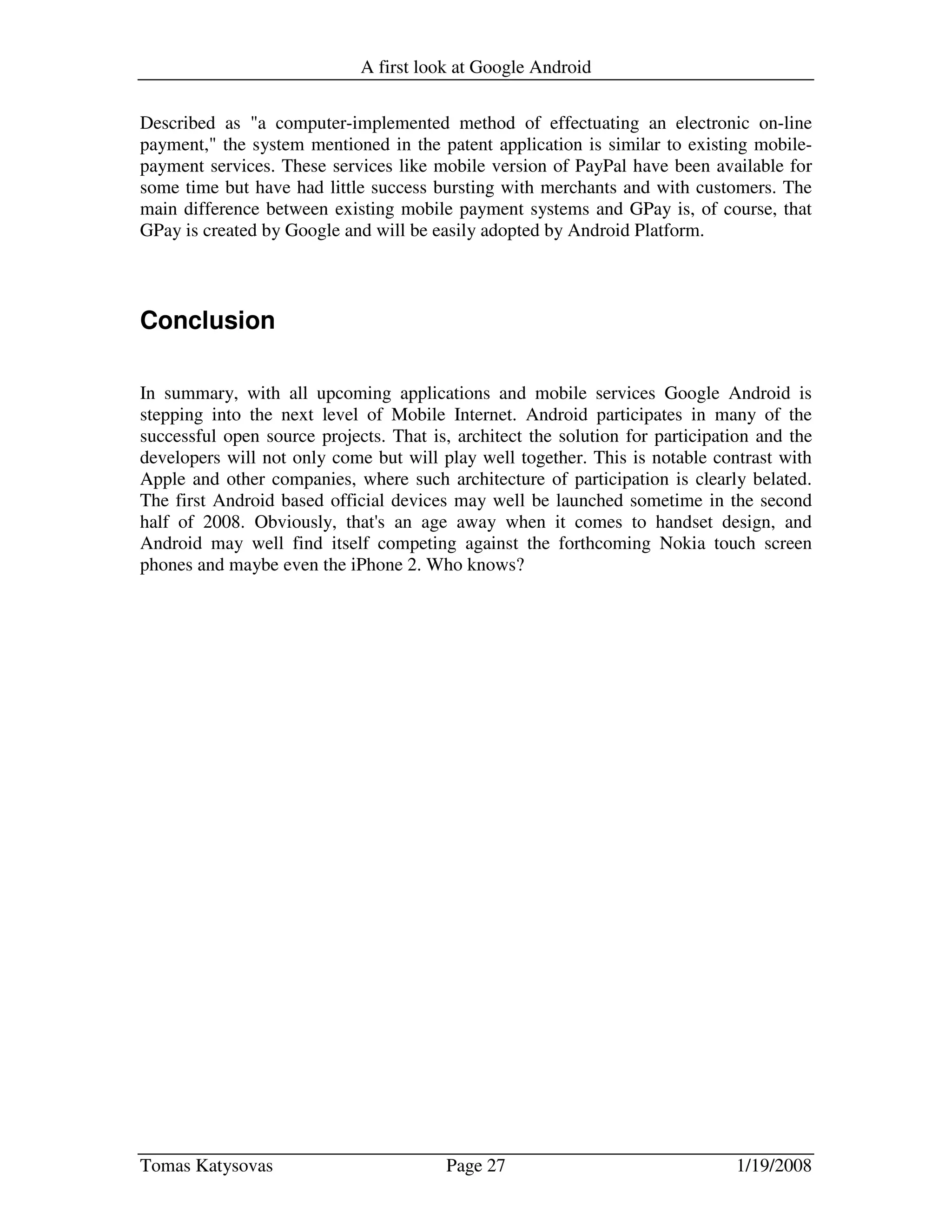 A first look at Google Android
Tomas Katysovas Page 27 1/19/2008
Described as "a computer-implemented method of effectuating an electronic on-line
payment," the system mentioned in the patent application is similar to existing mobile-
payment services. These services like mobile version of PayPal have been available for
some time but have had little success bursting with merchants and with customers. The
main difference between existing mobile payment systems and GPay is, of course, that
GPay is created by Google and will be easily adopted by Android Platform.
Conclusion
In summary, with all upcoming applications and mobile services Google Android is
stepping into the next level of Mobile Internet. Android participates in many of the
successful open source projects. That is, architect the solution for participation and the
developers will not only come but will play well together. This is notable contrast with
Apple and other companies, where such architecture of participation is clearly belated.
The first Android based official devices may well be launched sometime in the second
half of 2008. Obviously, that's an age away when it comes to handset design, and
Android may well find itself competing against the forthcoming Nokia touch screen
phones and maybe even the iPhone 2. Who knows?
 