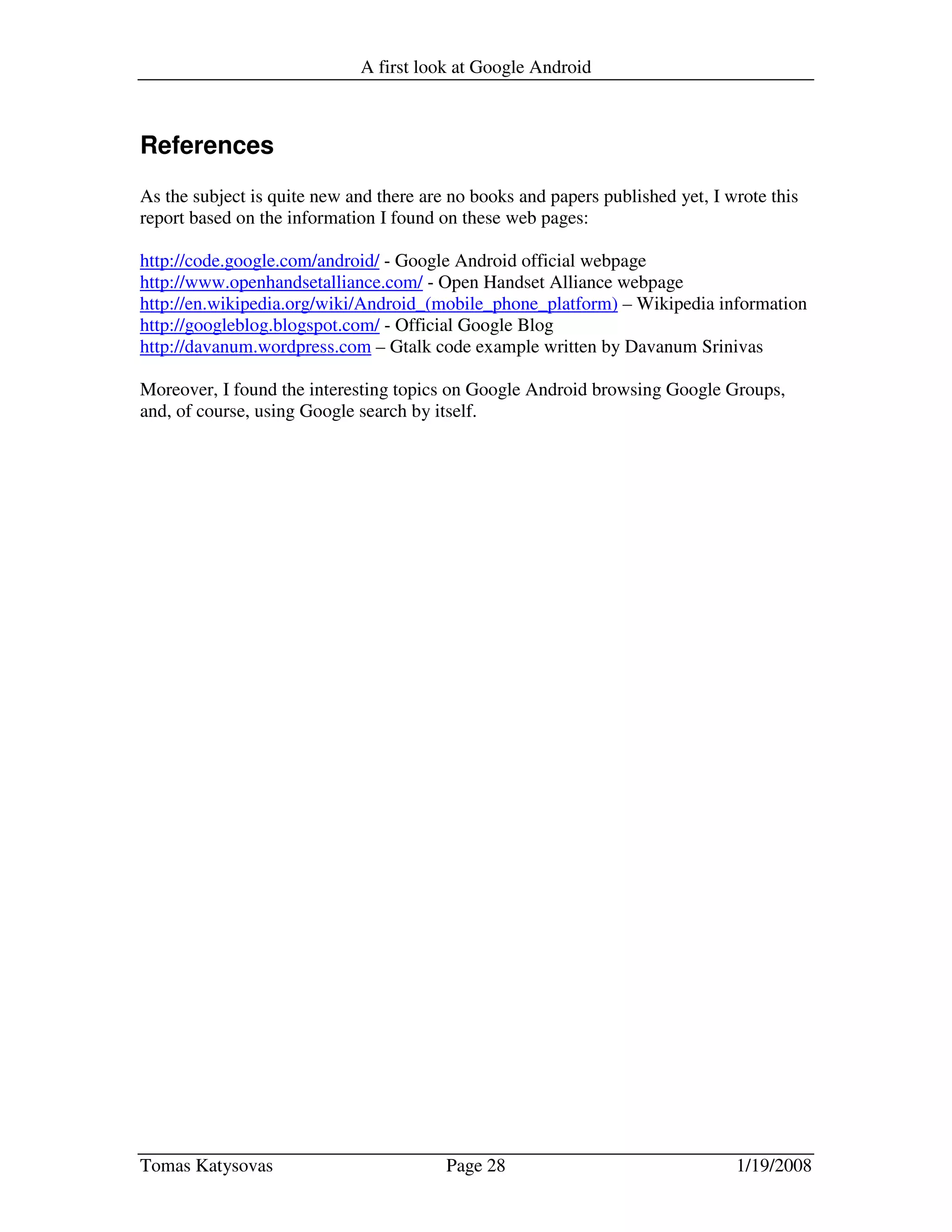 A first look at Google Android
Tomas Katysovas Page 28 1/19/2008
References
As the subject is quite new and there are no books and papers published yet, I wrote this
report based on the information I found on these web pages:
http://code.google.com/android/ - Google Android official webpage
http://www.openhandsetalliance.com/ - Open Handset Alliance webpage
http://en.wikipedia.org/wiki/Android_(mobile_phone_platform) – Wikipedia information
http://googleblog.blogspot.com/ - Official Google Blog
http://davanum.wordpress.com – Gtalk code example written by Davanum Srinivas
Moreover, I found the interesting topics on Google Android browsing Google Groups,
and, of course, using Google search by itself.
 