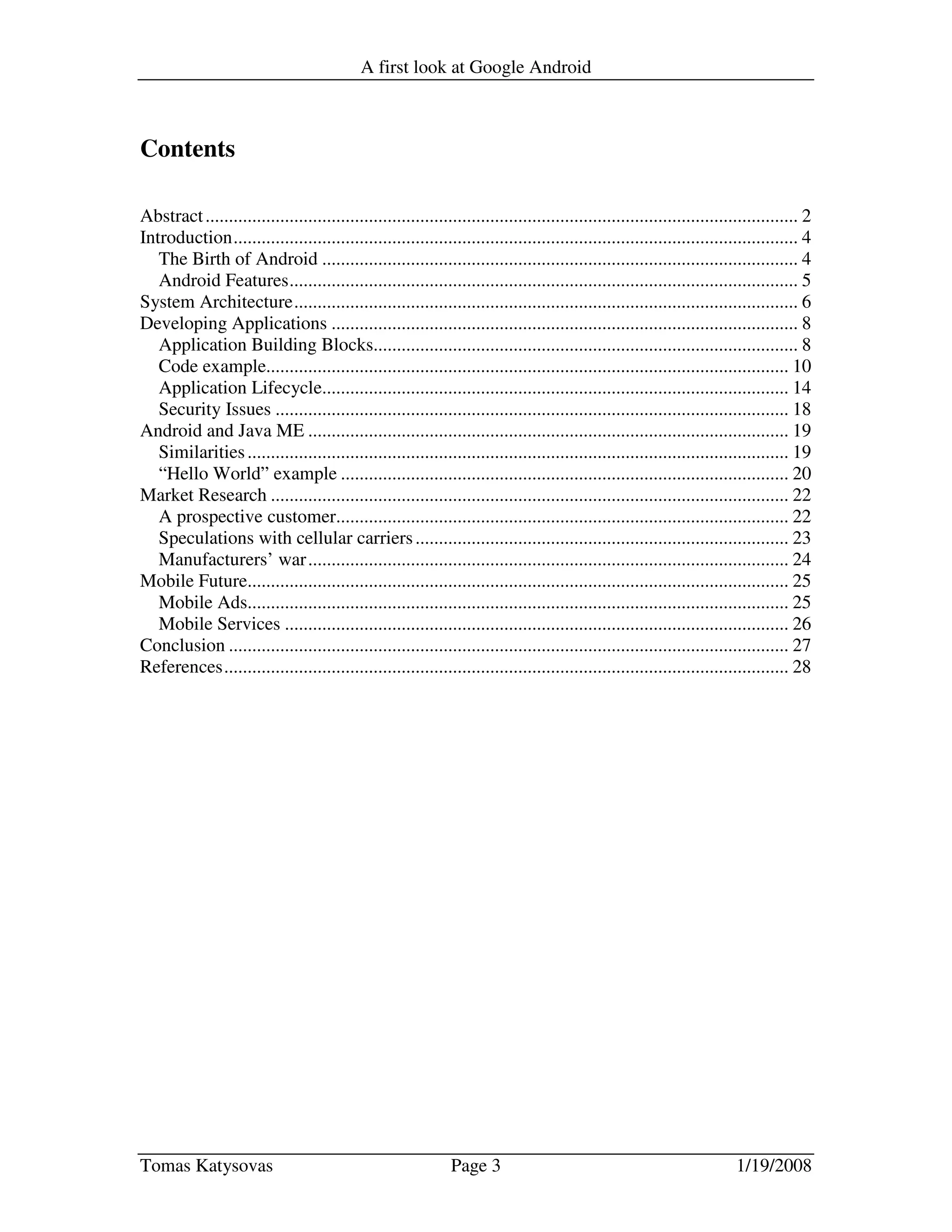 A first look at Google Android
Tomas Katysovas Page 3 1/19/2008
Contents
Abstract............................................................................................................................... 2
Introduction......................................................................................................................... 4
The Birth of Android ...................................................................................................... 4
Android Features............................................................................................................. 5
System Architecture............................................................................................................ 6
Developing Applications .................................................................................................... 8
Application Building Blocks........................................................................................... 8
Code example................................................................................................................ 10
Application Lifecycle.................................................................................................... 14
Security Issues .............................................................................................................. 18
Android and Java ME ....................................................................................................... 19
Similarities.................................................................................................................... 19
“Hello World” example ................................................................................................ 20
Market Research ............................................................................................................... 22
A prospective customer................................................................................................. 22
Speculations with cellular carriers................................................................................ 23
Manufacturers’ war....................................................................................................... 24
Mobile Future.................................................................................................................... 25
Mobile Ads.................................................................................................................... 25
Mobile Services ............................................................................................................ 26
Conclusion ........................................................................................................................ 27
References......................................................................................................................... 28
 