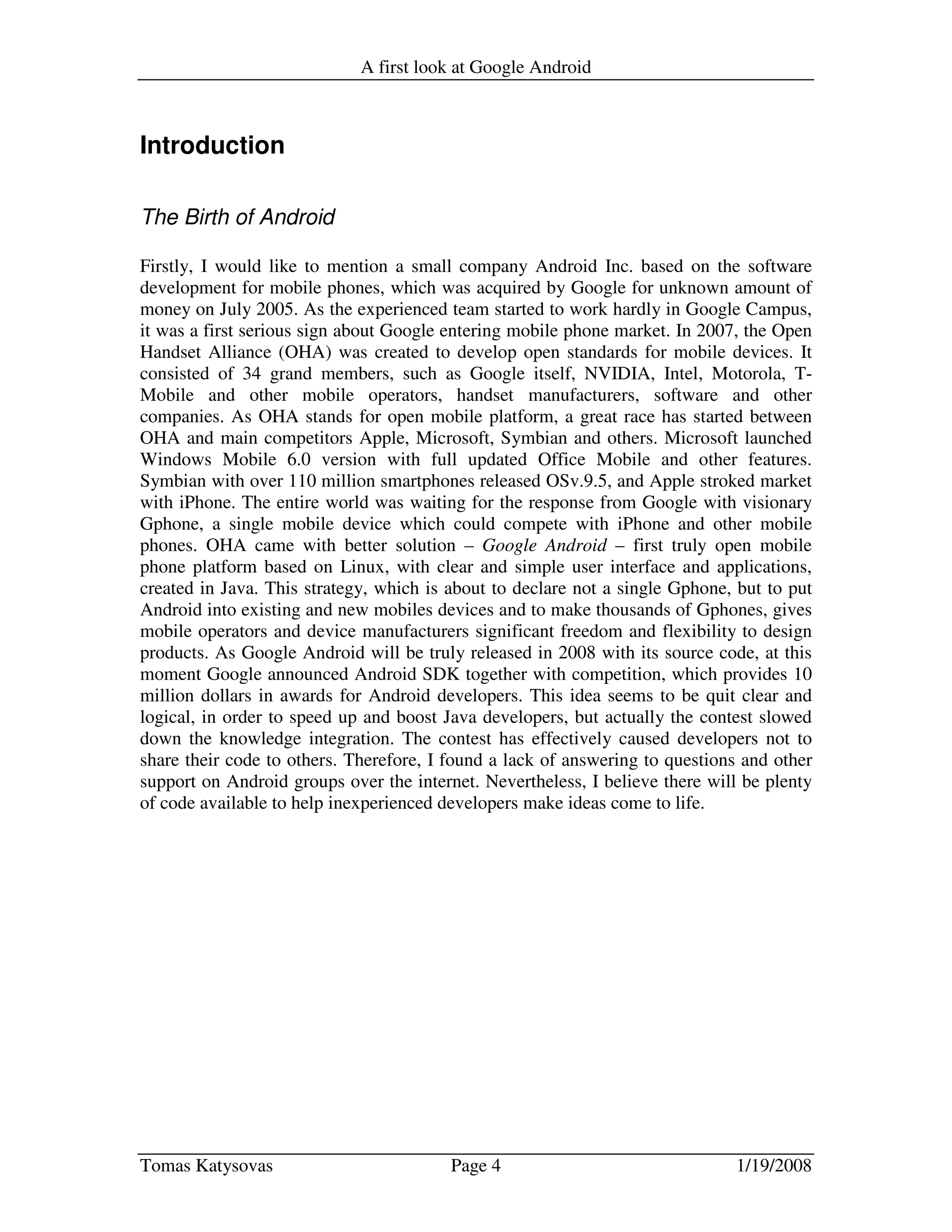 A first look at Google Android
Tomas Katysovas Page 4 1/19/2008
Introduction
The Birth of Android
Firstly, I would like to mention a small company Android Inc. based on the software
development for mobile phones, which was acquired by Google for unknown amount of
money on July 2005. As the experienced team started to work hardly in Google Campus,
it was a first serious sign about Google entering mobile phone market. In 2007, the Open
Handset Alliance (OHA) was created to develop open standards for mobile devices. It
consisted of 34 grand members, such as Google itself, NVIDIA, Intel, Motorola, T-
Mobile and other mobile operators, handset manufacturers, software and other
companies. As OHA stands for open mobile platform, a great race has started between
OHA and main competitors Apple, Microsoft, Symbian and others. Microsoft launched
Windows Mobile 6.0 version with full updated Office Mobile and other features.
Symbian with over 110 million smartphones released OSv.9.5, and Apple stroked market
with iPhone. The entire world was waiting for the response from Google with visionary
Gphone, a single mobile device which could compete with iPhone and other mobile
phones. OHA came with better solution – Google Android – first truly open mobile
phone platform based on Linux, with clear and simple user interface and applications,
created in Java. This strategy, which is about to declare not a single Gphone, but to put
Android into existing and new mobiles devices and to make thousands of Gphones, gives
mobile operators and device manufacturers significant freedom and flexibility to design
products. As Google Android will be truly released in 2008 with its source code, at this
moment Google announced Android SDK together with competition, which provides 10
million dollars in awards for Android developers. This idea seems to be quit clear and
logical, in order to speed up and boost Java developers, but actually the contest slowed
down the knowledge integration. The contest has effectively caused developers not to
share their code to others. Therefore, I found a lack of answering to questions and other
support on Android groups over the internet. Nevertheless, I believe there will be plenty
of code available to help inexperienced developers make ideas come to life.
 