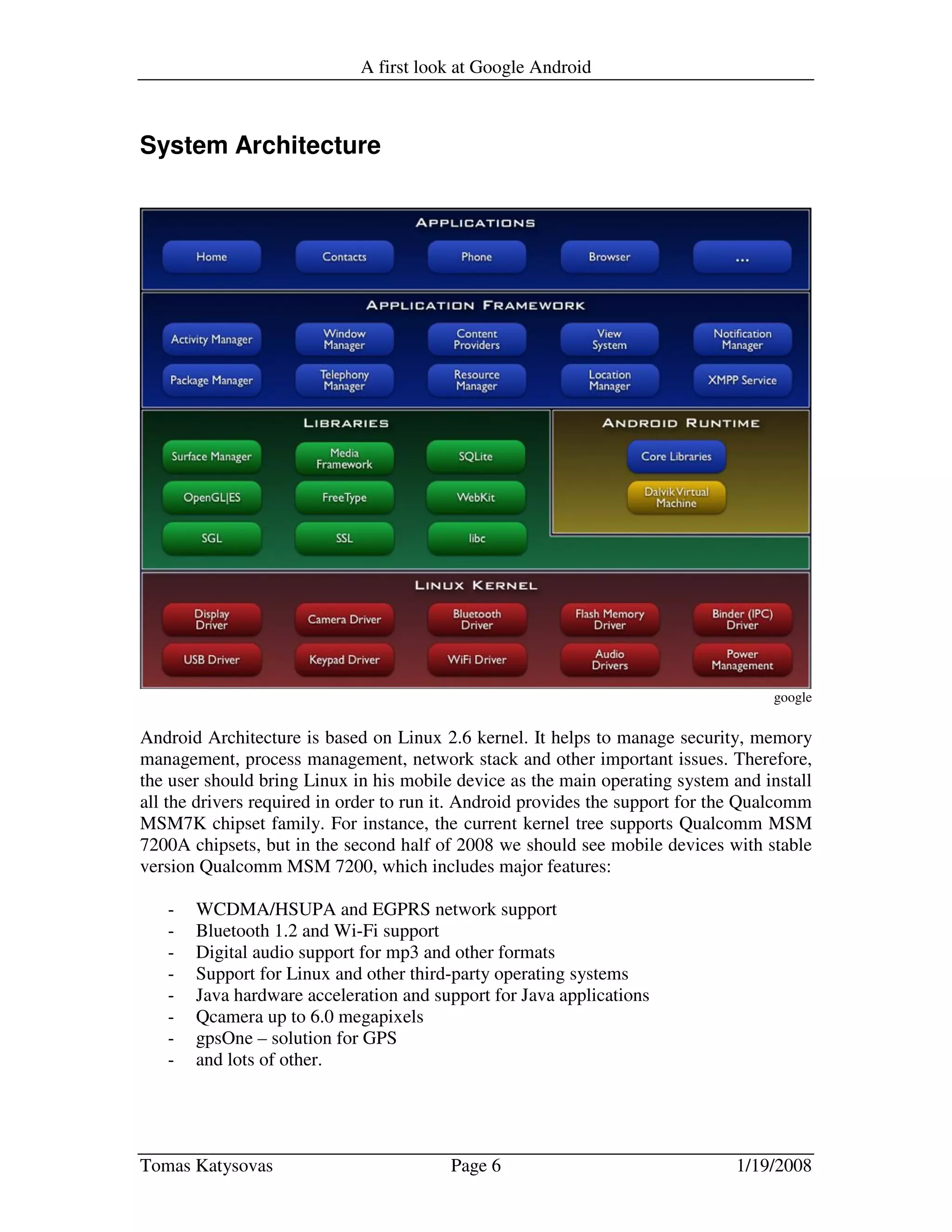 A first look at Google Android
Tomas Katysovas Page 6 1/19/2008
System Architecture
google
Android Architecture is based on Linux 2.6 kernel. It helps to manage security, memory
management, process management, network stack and other important issues. Therefore,
the user should bring Linux in his mobile device as the main operating system and install
all the drivers required in order to run it. Android provides the support for the Qualcomm
MSM7K chipset family. For instance, the current kernel tree supports Qualcomm MSM
7200A chipsets, but in the second half of 2008 we should see mobile devices with stable
version Qualcomm MSM 7200, which includes major features:
- WCDMA/HSUPA and EGPRS network support
- Bluetooth 1.2 and Wi-Fi support
- Digital audio support for mp3 and other formats
- Support for Linux and other third-party operating systems
- Java hardware acceleration and support for Java applications
- Qcamera up to 6.0 megapixels
- gpsOne – solution for GPS
- and lots of other.
 