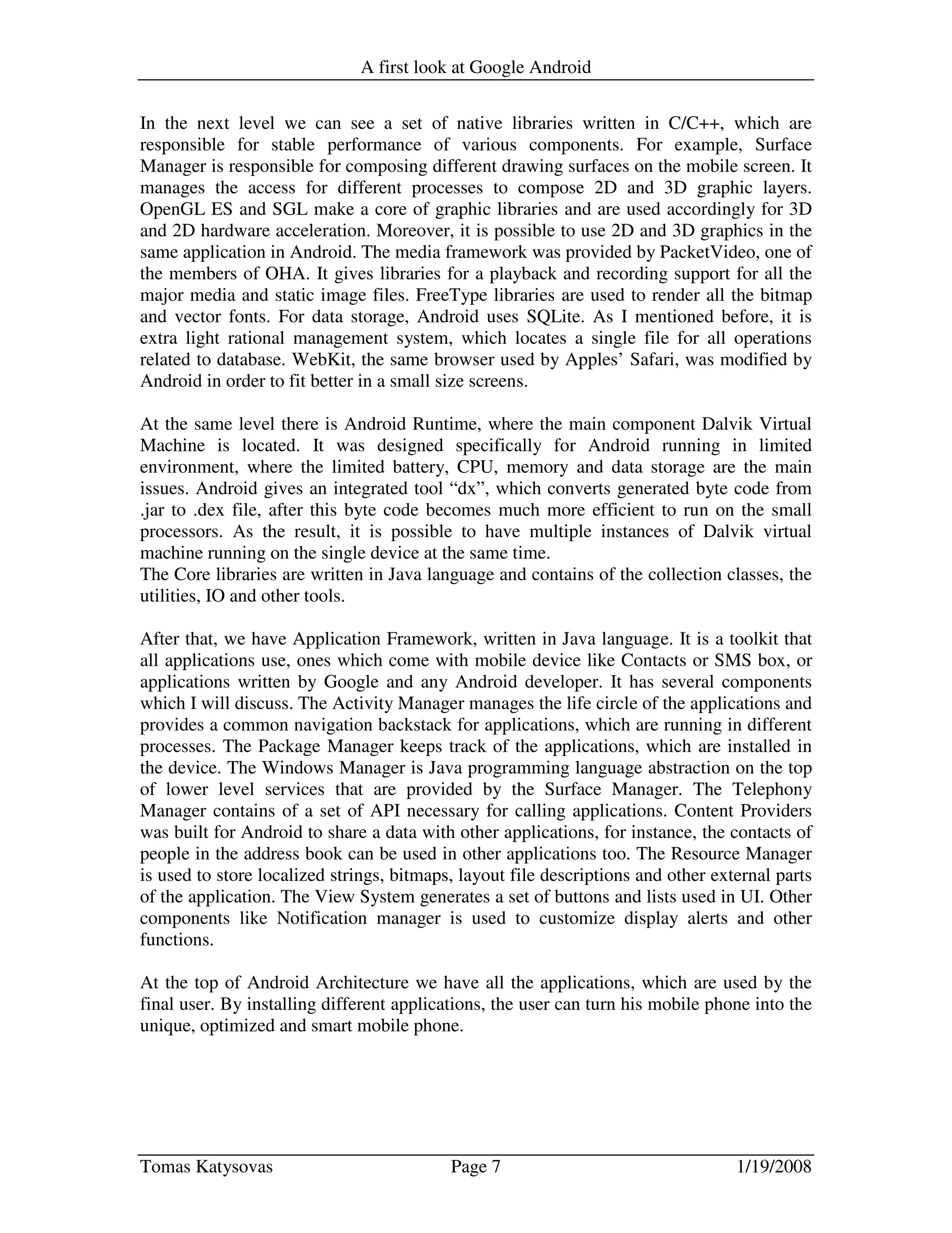 A first look at Google Android
Tomas Katysovas Page 7 1/19/2008
In the next level we can see a set of native libraries written in C/C++, which are
responsible for stable performance of various components. For example, Surface
Manager is responsible for composing different drawing surfaces on the mobile screen. It
manages the access for different processes to compose 2D and 3D graphic layers.
OpenGL ES and SGL make a core of graphic libraries and are used accordingly for 3D
and 2D hardware acceleration. Moreover, it is possible to use 2D and 3D graphics in the
same application in Android. The media framework was provided by PacketVideo, one of
the members of OHA. It gives libraries for a playback and recording support for all the
major media and static image files. FreeType libraries are used to render all the bitmap
and vector fonts. For data storage, Android uses SQLite. As I mentioned before, it is
extra light rational management system, which locates a single file for all operations
related to database. WebKit, the same browser used by Apples’ Safari, was modified by
Android in order to fit better in a small size screens.
At the same level there is Android Runtime, where the main component Dalvik Virtual
Machine is located. It was designed specifically for Android running in limited
environment, where the limited battery, CPU, memory and data storage are the main
issues. Android gives an integrated tool “dx”, which converts generated byte code from
.jar to .dex file, after this byte code becomes much more efficient to run on the small
processors. As the result, it is possible to have multiple instances of Dalvik virtual
machine running on the single device at the same time.
The Core libraries are written in Java language and contains of the collection classes, the
utilities, IO and other tools.
After that, we have Application Framework, written in Java language. It is a toolkit that
all applications use, ones which come with mobile device like Contacts or SMS box, or
applications written by Google and any Android developer. It has several components
which I will discuss. The Activity Manager manages the life circle of the applications and
provides a common navigation backstack for applications, which are running in different
processes. The Package Manager keeps track of the applications, which are installed in
the device. The Windows Manager is Java programming language abstraction on the top
of lower level services that are provided by the Surface Manager. The Telephony
Manager contains of a set of API necessary for calling applications. Content Providers
was built for Android to share a data with other applications, for instance, the contacts of
people in the address book can be used in other applications too. The Resource Manager
is used to store localized strings, bitmaps, layout file descriptions and other external parts
of the application. The View System generates a set of buttons and lists used in UI. Other
components like Notification manager is used to customize display alerts and other
functions.
At the top of Android Architecture we have all the applications, which are used by the
final user. By installing different applications, the user can turn his mobile phone into the
unique, optimized and smart mobile phone.
 