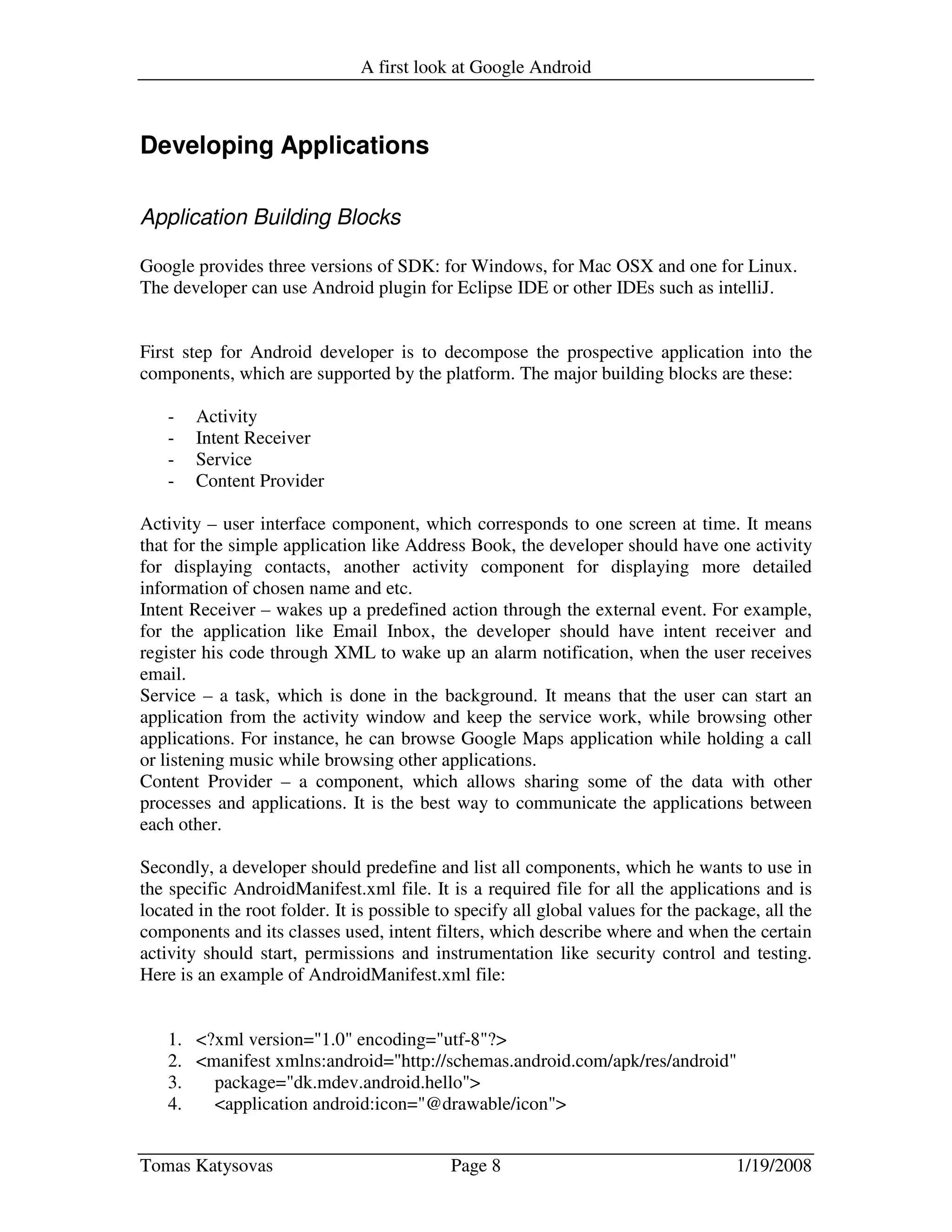 A first look at Google Android
Tomas Katysovas Page 8 1/19/2008
Developing Applications
Application Building Blocks
Google provides three versions of SDK: for Windows, for Mac OSX and one for Linux.
The developer can use Android plugin for Eclipse IDE or other IDEs such as intelliJ.
First step for Android developer is to decompose the prospective application into the
components, which are supported by the platform. The major building blocks are these:
- Activity
- Intent Receiver
- Service
- Content Provider
Activity – user interface component, which corresponds to one screen at time. It means
that for the simple application like Address Book, the developer should have one activity
for displaying contacts, another activity component for displaying more detailed
information of chosen name and etc.
Intent Receiver – wakes up a predefined action through the external event. For example,
for the application like Email Inbox, the developer should have intent receiver and
register his code through XML to wake up an alarm notification, when the user receives
email.
Service – a task, which is done in the background. It means that the user can start an
application from the activity window and keep the service work, while browsing other
applications. For instance, he can browse Google Maps application while holding a call
or listening music while browsing other applications.
Content Provider – a component, which allows sharing some of the data with other
processes and applications. It is the best way to communicate the applications between
each other.
Secondly, a developer should predefine and list all components, which he wants to use in
the specific AndroidManifest.xml file. It is a required file for all the applications and is
located in the root folder. It is possible to specify all global values for the package, all the
components and its classes used, intent filters, which describe where and when the certain
activity should start, permissions and instrumentation like security control and testing.
Here is an example of AndroidManifest.xml file:
1. <?xml version="1.0" encoding="utf-8"?>
2. <manifest xmlns:android="http://schemas.android.com/apk/res/android"
3. package="dk.mdev.android.hello">
4. <application android:icon="@drawable/icon">
 