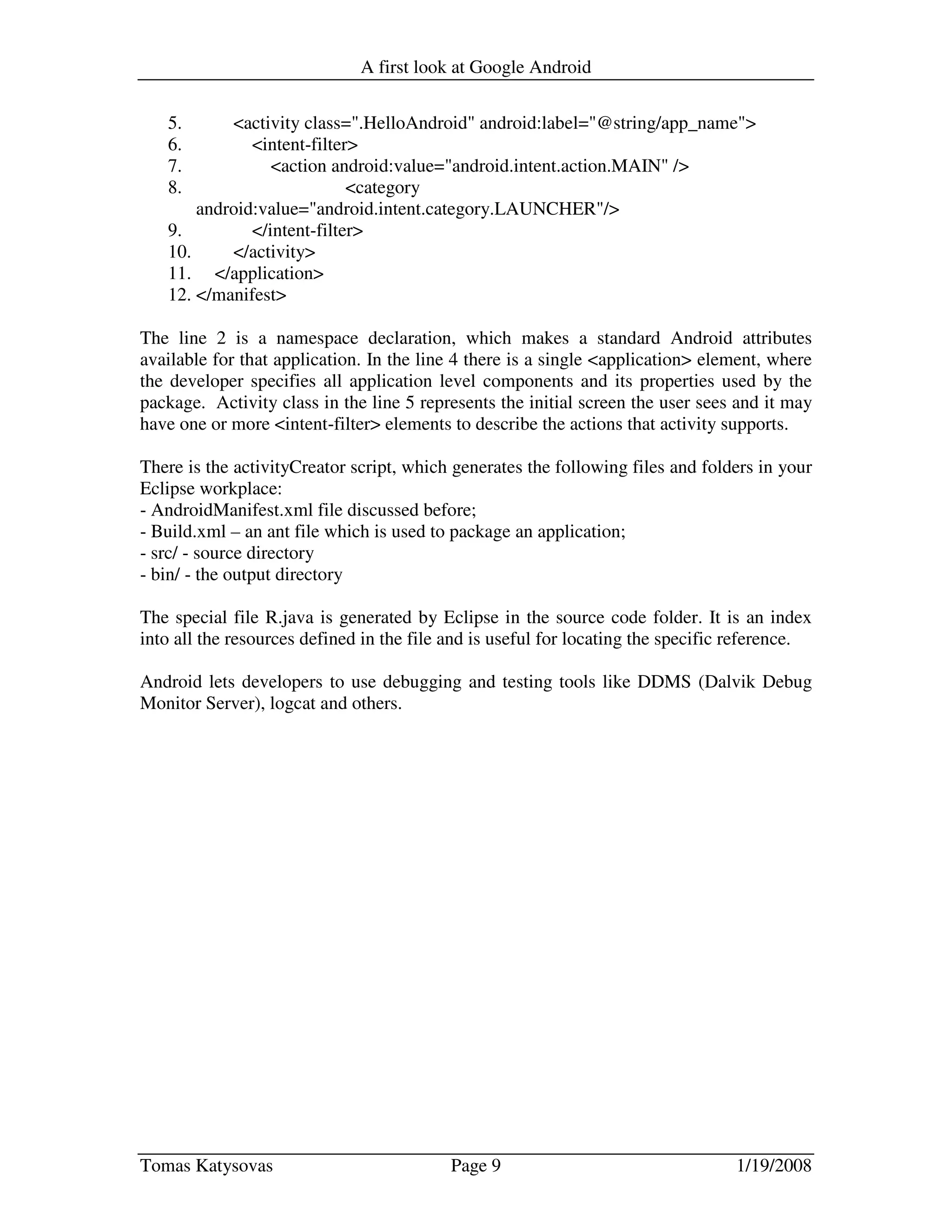 A first look at Google Android
Tomas Katysovas Page 9 1/19/2008
5. <activity class=".HelloAndroid" android:label="@string/app_name">
6. <intent-filter>
7. <action android:value="android.intent.action.MAIN" />
8. <category
android:value="android.intent.category.LAUNCHER"/>
9. </intent-filter>
10. </activity>
11. </application>
12. </manifest>
The line 2 is a namespace declaration, which makes a standard Android attributes
available for that application. In the line 4 there is a single <application> element, where
the developer specifies all application level components and its properties used by the
package. Activity class in the line 5 represents the initial screen the user sees and it may
have one or more <intent-filter> elements to describe the actions that activity supports.
There is the activityCreator script, which generates the following files and folders in your
Eclipse workplace:
- AndroidManifest.xml file discussed before;
- Build.xml – an ant file which is used to package an application;
- src/ - source directory
- bin/ - the output directory
The special file R.java is generated by Eclipse in the source code folder. It is an index
into all the resources defined in the file and is useful for locating the specific reference.
Android lets developers to use debugging and testing tools like DDMS (Dalvik Debug
Monitor Server), logcat and others.
 