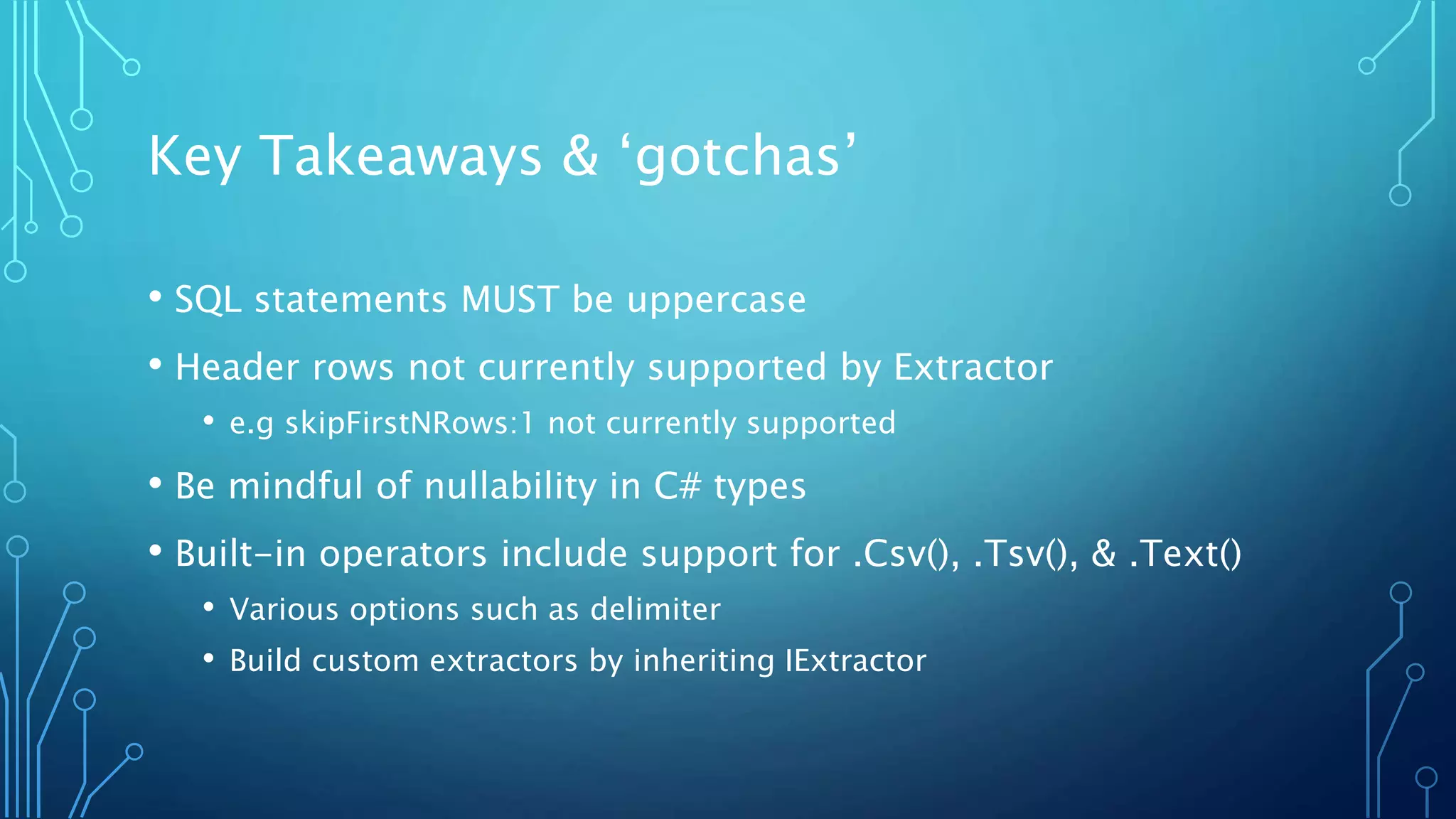 Key Takeaways & ‘gotchas’
• SQL statements MUST be uppercase
• Header rows not currently supported by Extractor
• e.g skipFirstNRows:1 not currently supported
• Be mindful of nullability in C# types
• Built-in operators include support for .Csv(), .Tsv(), & .Text()
• Various options such as delimiter
• Build custom extractors by inheriting IExtractor
 