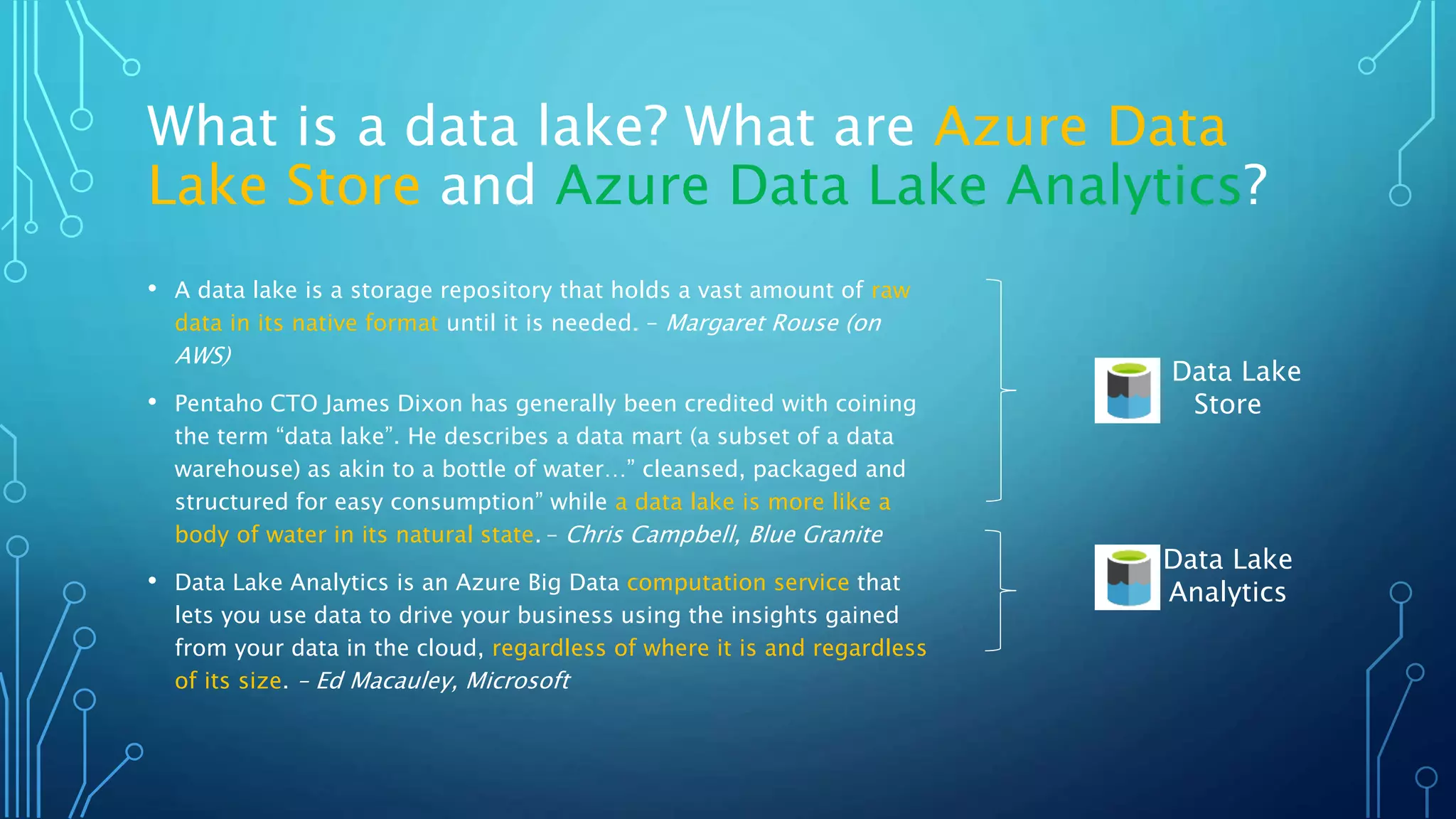What is a data lake? What are Azure Data
Lake Store and Azure Data Lake Analytics?
• A data lake is a storage repository that holds a vast amount of raw
data in its native format until it is needed. – Margaret Rouse (on
AWS)
• Pentaho CTO James Dixon has generally been credited with coining
the term “data lake”. He describes a data mart (a subset of a data
warehouse) as akin to a bottle of water…” cleansed, packaged and
structured for easy consumption” while a data lake is more like a
body of water in its natural state. – Chris Campbell, Blue Granite
• Data Lake Analytics is an Azure Big Data computation service that
lets you use data to drive your business using the insights gained
from your data in the cloud, regardless of where it is and regardless
of its size. – Ed Macauley, Microsoft
Data Lake
Store
Data Lake
Analytics
 