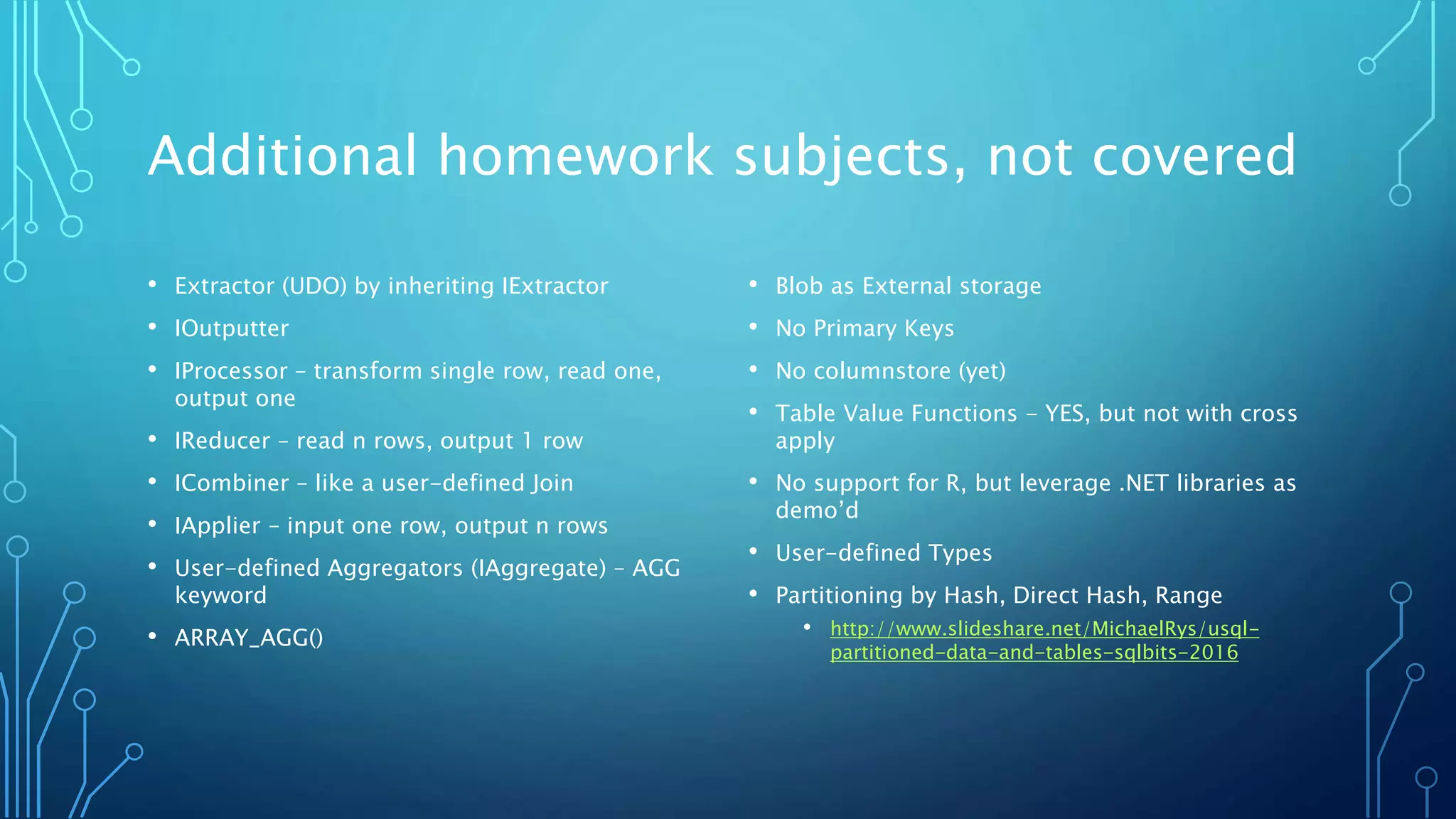 Additional homework subjects, not covered
• Extractor (UDO) by inheriting IExtractor
• IOutputter
• IProcessor – transform single row, read one,
output one
• IReducer – read n rows, output 1 row
• ICombiner – like a user-defined Join
• IApplier – input one row, output n rows
• User-defined Aggregators (IAggregate) – AGG
keyword
• ARRAY_AGG()
• Blob as External storage
• No Primary Keys
• No columnstore (yet)
• Table Value Functions - YES, but not with cross
apply
• No support for R, but leverage .NET libraries as
demo’d
• User-defined Types
• Partitioning by Hash, Direct Hash, Range
• http://www.slideshare.net/MichaelRys/usql-
partitioned-data-and-tables-sqlbits-2016
 