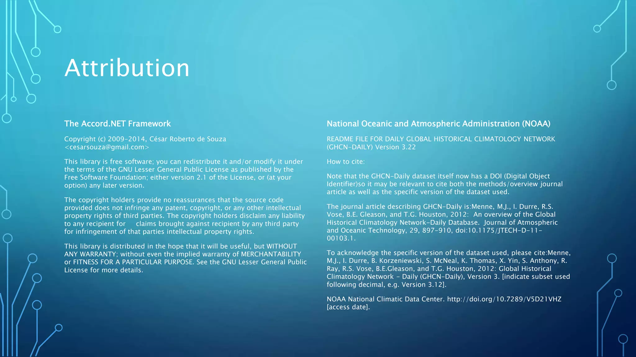 Attribution
The Accord.NET Framework
Copyright (c) 2009-2014, César Roberto de Souza
<cesarsouza@gmail.com>
This library is free software; you can redistribute it and/or modify it under
the terms of the GNU Lesser General Public License as published by the
Free Software Foundation; either version 2.1 of the License, or (at your
option) any later version.
The copyright holders provide no reassurances that the source code
provided does not infringe any patent, copyright, or any other intellectual
property rights of third parties. The copyright holders disclaim any liability
to any recipient for claims brought against recipient by any third party
for infringement of that parties intellectual property rights.
This library is distributed in the hope that it will be useful, but WITHOUT
ANY WARRANTY; without even the implied warranty of MERCHANTABILITY
or FITNESS FOR A PARTICULAR PURPOSE. See the GNU Lesser General Public
License for more details.
National Oceanic and Atmospheric Administration (NOAA)
README FILE FOR DAILY GLOBAL HISTORICAL CLIMATOLOGY NETWORK
(GHCN-DAILY) Version 3.22
How to cite:
Note that the GHCN-Daily dataset itself now has a DOI (Digital Object
Identifier)so it may be relevant to cite both the methods/overview journal
article as well as the specific version of the dataset used.
The journal article describing GHCN-Daily is:Menne, M.J., I. Durre, R.S.
Vose, B.E. Gleason, and T.G. Houston, 2012: An overview of the Global
Historical Climatology Network-Daily Database. Journal of Atmospheric
and Oceanic Technology, 29, 897-910, doi:10.1175/JTECH-D-11-
00103.1.
To acknowledge the specific version of the dataset used, please cite:Menne,
M.J., I. Durre, B. Korzeniewski, S. McNeal, K. Thomas, X. Yin, S. Anthony, R.
Ray, R.S. Vose, B.E.Gleason, and T.G. Houston, 2012: Global Historical
Climatology Network - Daily (GHCN-Daily), Version 3. [indicate subset used
following decimal, e.g. Version 3.12].
NOAA National Climatic Data Center. http://doi.org/10.7289/V5D21VHZ
[access date].
 