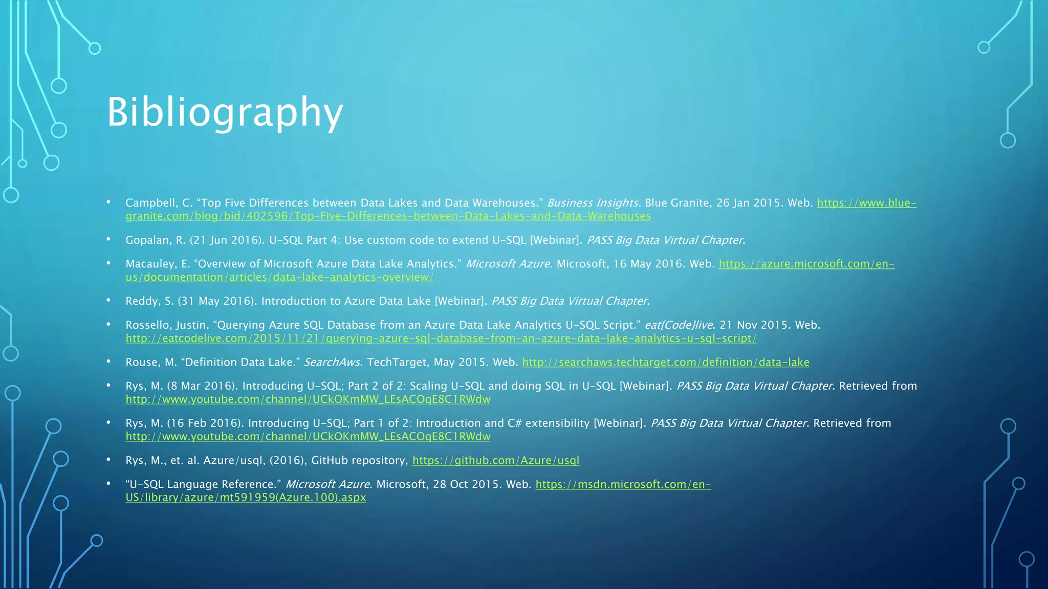 Bibliography
• Campbell, C. “Top Five Differences between Data Lakes and Data Warehouses.” Business Insights. Blue Granite, 26 Jan 2015. Web. https://www.blue-
granite.com/blog/bid/402596/Top-Five-Differences-between-Data-Lakes-and-Data-Warehouses
• Gopalan, R. (21 Jun 2016). U-SQL Part 4: Use custom code to extend U-SQL [Webinar]. PASS Big Data Virtual Chapter.
• Macauley, E. “Overview of Microsoft Azure Data Lake Analytics.” Microsoft Azure. Microsoft, 16 May 2016. Web. https://azure.microsoft.com/en-
us/documentation/articles/data-lake-analytics-overview/
• Reddy, S. (31 May 2016). Introduction to Azure Data Lake [Webinar]. PASS Big Data Virtual Chapter.
• Rossello, Justin. “Querying Azure SQL Database from an Azure Data Lake Analytics U-SQL Script.” eat{Code}live. 21 Nov 2015. Web.
http://eatcodelive.com/2015/11/21/querying-azure-sql-database-from-an-azure-data-lake-analytics-u-sql-script/
• Rouse, M. “Definition Data Lake.” SearchAws. TechTarget, May 2015. Web. http://searchaws.techtarget.com/definition/data-lake
• Rys, M. (8 Mar 2016). Introducing U-SQL; Part 2 of 2: Scaling U-SQL and doing SQL in U-SQL [Webinar]. PASS Big Data Virtual Chapter. Retrieved from
http://www.youtube.com/channel/UCkOKmMW_LEsACOqE8C1RWdw
• Rys, M. (16 Feb 2016). Introducing U-SQL; Part 1 of 2: Introduction and C# extensibility [Webinar]. PASS Big Data Virtual Chapter. Retrieved from
http://www.youtube.com/channel/UCkOKmMW_LEsACOqE8C1RWdw
• Rys, M., et. al. Azure/usql, (2016), GitHub repository, https://github.com/Azure/usql
• “U-SQL Language Reference.” Microsoft Azure. Microsoft, 28 Oct 2015. Web. https://msdn.microsoft.com/en-
US/library/azure/mt591959(Azure.100).aspx
 