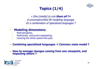 Topics (1/4)

                  « One (model) to rule them all ?»
               A universal/unified SE modeling language,
              Or a combination of specialized languages ?

    Modeling dimensions:
•    Multi-disciplines,
•    Multi-levels, concurrent engineering,
•    Covering the whole system life-cycle

Combining specialized languages              Common meta-model ?

How to manage changes coming from one viewpoint, and
impacting others ?


                                                               26
 
