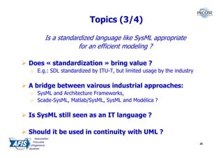 Topics (3/4)

      Is a standardized language like SysML appropriate
                  for an efficient modeling ?

Does « standardization » bring value ?
o E.g.: SDL standardized by ITU-T, but limited usage by the industry

A bridge between vairous industrial approaches:
o SysML and Architecture Frameworks,
o Scade-SysML, Matlab/SysML, SysML and Modélica ?

Is SysML still seen as an IT language ?

Should it be used in continuity with UML ?
                                                                       30
 