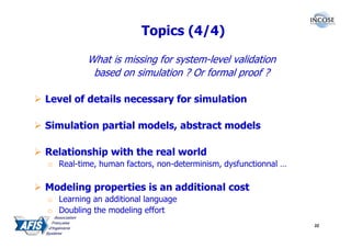 Topics (4/4)

          What is missing for system-level validation
           based on simulation ? Or formal proof ?

Level of details necessary for simulation

Simulation partial models, abstract models

Relationship with the real world
o Real-time, human factors, non-determinism, dysfunctionnal …

Modeling properties is an additional cost
o Learning an additional language
o Doubling the modeling effort
                                                                32
 