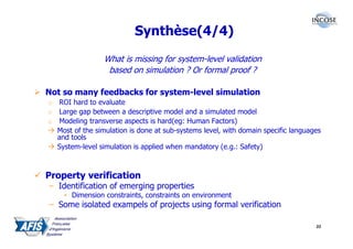 Synthèse(4/4)
                 What is missing for system-level validation
                  based on simulation ? Or formal proof ?

Not so many feedbacks for system-level simulation
o ROI hard to evaluate
o Large gap between a descriptive model and a simulated model
o Modeling transverse aspects is hard(eg: Human Factors)
  Most of the simulation is done at sub-systems level, with domain specific languages
  and tools
  System-level simulation is applied when mandatory (e.g.: Safety)



Property verification
– Identification of emerging properties
     • Dimension constraints, constraints on environment
– Some isolated exampels of projects using formal verification

                                                                                   33
 