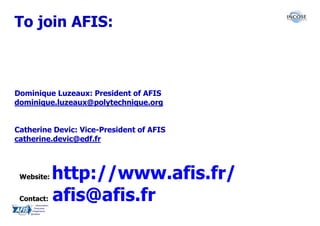 To join AFIS:



Dominique Luzeaux: President of AFIS
dominique.luzeaux@polytechnique.org


Catherine Devic: Vice-President of AFIS
catherine.devic@edf.fr



 Website:   http://www.afis.fr/
 Contact:   afis@afis.fr
 