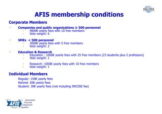 AFIS membership conditions
Corporate Members
    Companies and public organizations ≥ 500 personnel
      •  9800€ yearly fees with 10 free members
      •  Vote weight: 6

    SMEs < 500 personnel
      •   3000€ yearly fees with 5 free members
      •   Vote weight: 2
    Education & Research
      •    Education : 1000€ yearly fees with 25 free members (23 students plus 2 professors)
      •    Vote weight: 1
       •    Research: 1000€ yearly fees with 10 free members
       •    Vote weight: 1

Individual Members
    Regular: 150€ yearly fees
    Retired: 50€ yearly fees
    Student: 30€ yearly fees (not including INCOSE fee)
 