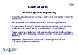 Goals of AFIS
           Promote Systems Engineering
presenting its principles aiming at delivering the right products to
customers.

Favor the use of SE within public and private organizations.

Promote education in SE within the corresponding communities:
students, teachers, training organizations, research labs…

Favor exchanges between end-users and enhance the knowledge
base of SE, while focusing on its adaptation to various application
domains.

Represent users within professional meetings at national,
European, international levels.
 