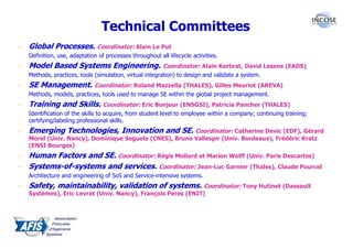 Technical Committees
–   Global Processes. Coordinator: Alain Le Put
    Definition, use, adaptation of processes throughout all lifecycle activities.
–   Model Based Systems Engineering. Coordinator: Alain Kerbrat, David Lesens (EADS)
    Methods, practices, tools (simulation, virtual integration) to design and validate a system.
–   SE Management. Coordinator: Roland Mazzella (THALES), Gilles Meuriot (AREVA)
    Methods, models, practices, tools used to manage SE within the global project management.
–   Training and Skills. Coordinator: Eric Bonjour (ENSGSI), Patricia Pancher (THALES)
    Identification of the skills to acquire, from student level to employee within a company; continuing training;
    certifying/labeling professional skills.
–   Emerging Technologies, Innovation and SE. Coordinator: Catherine Devic (EDF), Gérard
    Morel (Univ. Nancy), Dominique Seguela (CNES), Bruno Vallespir (Univ. Bordeaux), Frédéric Kratz
    (ENSI Bourges)
–   Human Factors and SE. Coordinator: Régis Mollard et Marion Wolff (Univ. Paris Descartes)
–   Systems-of-systems and services. Coordinator: Jean-Luc Garnier (Thales), Claude Pourcel
    Architecture and engineering of SoS and Service-intensive systems.
–   Safety, maintainability, validation of systems. Coordinator: Tony Hutinet (Dassault
    Systèmes), Eric Levrat (Univ. Nancy), François Peres (ENIT)
 