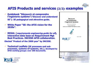 AFIS Products and services (2/2): examples
  Guidebook “Découvrir et comprendre
  l’ingénierie système”(“Discover and understand
  SE”): SE pedagogical and attractive guide.

  White Paper “SE: the AFIS vision for the
  2020s”.

  REGAL (requirements engineering guide for all),
  interactive data base on Requirement Mgt
  Best Practices. INCOSE-AFIS collaboration.
Elected “Product of the 2009 year” by INCOSE.          http://www.incose.org/REGAL


  Technical Leaflets (SE processes and sub-
  processes, systems-of-systems, etc.), developed by
  AFIS working groups: over 200 documents.
 