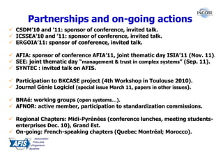 Partnerships and on-going actions
CSDM’10 and ’11: sponsor of conference, invited talk.
ICSSEA’10 and ’11: sponsor of conference, invited talk.
ERGOIA’11: sponsor of conference, invited talk.

AFIA: sponsor of conference AFIA’11, joint thematic day ISIA’11 (Nov. 11).
SEE: joint thematic day “management & trust in complex systems” (Sep. 11).
SYNTEC : invited talk on AFIS.

Participation to BKCASE project (4th Workshop in Toulouse 2010).
Journal Génie Logiciel (special issue March 11, papers in other issues).

BNAé: working groups (open systems…).
AFNOR: active member, participation to standardization commissions.

Regional Chapters: Midi-Pyrénées (conference lunches, meeting students-
enterprises Dec. 10), Grand Est.
On-going: French-speaking chapters (Quebec Montréal; Morocco).
 