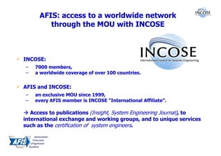 AFIS: access to a worldwide network
         through the MOU with INCOSE



INCOSE:
–   7000 members,
–   a worldwide coverage of over 100 countries.


AFIS and INCOSE:
–   an exclusive MOU since 1999,
–   every AFIS member is INCOSE “International Affiliate”.

   Access to publications (Insight, System Engineering Journal), to
international exchange and working groups, and to unique services
such as the certification of system engineers.
 