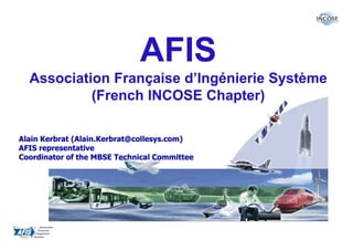 AFIS
  Association Française d’Ingénierie Système
           (French INCOSE Chapter)

Alain Kerbrat (Alain.Kerbrat@collesys.com)
AFIS representative
Coordinator of the MBSE Technical Committee
 