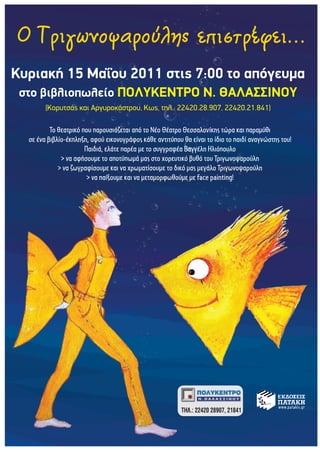 Κυριακή 15 Μαΐου 2011 στις 7:00 το απόγευμα
 στο βιβλιοπωλείο ΠΟΛΥΚΕΝΤΡΟ Ν. ΘΑΛΑΣΣΙΝΟΥ
        (Κορυτσάς και Αργυροκάστρου, Κως, τηλ.: 22420.28.907, 22420.21.841)

          Το θεατρικό που παρουσιάζεται από το Νέο Θέατρο Θεσσαλονίκης τώρα και παραμύθι
  σε ένα βιβλίο-έκπληξη, αφού εικονογράφος κάθε αντιτύπου θα είναι το ίδιο το παιδί αναγνώστης του!
                       Παιδιά, ελάτε παρέα με το συγγραφέα Βαγγέλη Ηλιόπουλο
              > να αφήσουμε το αποτύπωμά μας στο χορευτικό βυθό του Τριγωνοψαρούλη
             > να ζωγραφίσουμε και να χρωματίσουμε το δικό μας μεγάλο Τριγωνοψαρούλη
                        > να παίξουμε και να μεταμορφωθούμε με face painting!
 