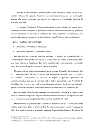 Por ora, e antes mesmo de entramos para o cerne da questão, vamos deixar ficar o
sentido e alcance da expressão Fiscalização da Constitucionalidade, as suas ramificações
(análise não muito exaustiva), para depois, nos focarmos na Fiscalização Concreta da
Constitucionalidade.
A expressão Fiscalização da Constitucionalidade, compreendida no seu sentido literal,
quer significar todo o conjunto de garantias accionáveis (mecanismos de reacção), quando se
está na eminência, ou em face da existência de normas contrárias à Constituição, sem
prejuízo das situações em que se está diante de reais violações das normas constitucionais.
Tipos de Fiscalização da Constituição.
i. Fiscalização Preventiva (Abstracta); e
ii. Fiscalização Sucessiva (Abstracta e Concreta)
Por Fiscalização Preventiva devemos entender, a aferição da compatibilidade de
determinada lei/acto normativo dos órgãos do Estado diante das normas constitucionais. Dito
por outas palavras, a Fiscalização Preventiva significa todo o acto preventivo, accionado
antes da promulgação de determinada lei ou acto normativo.
No nosso sistema jurídico-constitucional, como se pode depreender da conjugação dos
n.ºs
1, dos artigos 246 e 54, respectivamente, da Constituição da República e da Lei Orgânica
do Conselho Constitucional, a faculdade de requer a apreciação preventiva da
constitucionalidade das leis, é reservada (salvo melhor entendimento) ao Presidente da
República, isto é, sempre que a ele sejam submetidos, diplomas legais para promulgação,
poderá, solicitar a fiscalização prévia da conformidade dos mesmos com a Constituição.
Por outro lado, a Fiscalização Sucessiva, que compreende a abstracta2
e concreta, para
além de constituir uma garantia da primazia das normas constitucionais, tem a particularidade
de só ser accionada, ou seja, perante normas que já se encontram em vigor.
Diferentemente do que acontece na Fiscalização Preventiva, em que só o Presidente pode
solicitar a apreciação da inconstitucionalidade das leis ou demais actos normativos, aqui, para
além dele, podem solicitar a apreciação sucessiva da constitucionalidade, o Presidente da
2
A Fiscalização Sucessiva é abstracta quando, for levada a cabo independentemente de qualquer aplicação
concreta (isto é, na resolução de um caso ou litígio concreto) da norma objecto de apreciação.
 