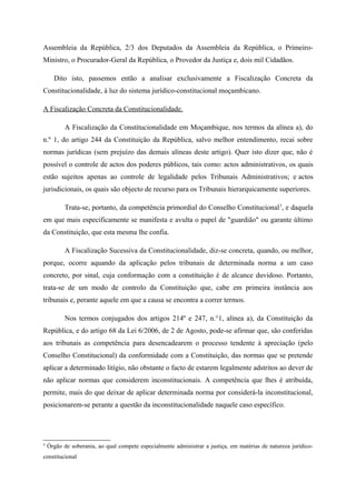 Assembleia da República, 2/3 dos Deputados da Assembleia da República, o Primeiro-
Ministro, o Procurador-Geral da República, o Provedor da Justiça e, dois mil Cidadãos.
Dito isto, passemos então a analisar exclusivamente a Fiscalização Concreta da
Constitucionalidade, à luz do sistema jurídico-constitucional moçambicano.
A Fiscalização Concreta da Constitucionalidade.
A Fiscalização da Constitucionalidade em Moçambique, nos termos da alínea a), do
n.º 1, do artigo 244 da Constituição da República, salvo melhor entendimento, recai sobre
normas jurídicas (sem prejuízo das demais alíneas deste artigo). Quer isto dizer que, não é
possível o controle de actos dos poderes públicos, tais como: actos administrativos, os quais
estão sujeitos apenas ao controle de legalidade pelos Tribunais Administrativos; e actos
jurisdicionais, os quais são objecto de recurso para os Tribunais hierarquicamente superiores.
Trata-se, portanto, da competência primordial do Conselho Constitucional3
, e daquela
em que mais especificamente se manifesta e avulta o papel de "guardião" ou garante último
da Constituição, que esta mesma lhe confia.
A Fiscalização Sucessiva da Constitucionalidade, diz-se concreta, quando, ou melhor,
porque, ocorre aquando da aplicação pelos tribunais de determinada norma a um caso
concreto, por sinal, cuja conformação com a constituição é de alcance duvidoso. Portanto,
trata-se de um modo de controlo da Constituição que, cabe em primeira instância aos
tribunais e, perante aquele em que a causa se encontra a correr termos.
Nos termos conjugados dos artigos 214º e 247, n.°1, alínea a), da Constituição da
República, e do artigo 68 da Lei 6/2006, de 2 de Agosto, pode-se afirmar que, são conferidas
aos tribunais as competência para desencadearem o processo tendente à apreciação (pelo
Conselho Constitucional) da conformidade com a Constituição, das normas que se pretende
aplicar a determinado litígio, não obstante o facto de estarem legalmente adstritos ao dever de
não aplicar normas que considerem inconstitucionais. A competência que lhes é atribuída,
permite, mais do que deixar de aplicar determinada norma por considerá-la inconstitucional,
posicionarem-se perante a questão da inconstitucionalidade naquele caso específico.
3
Órgão de soberania, ao qual compete especialmente administrar a justiça, em matérias de natureza jurídico-
constitucional
 