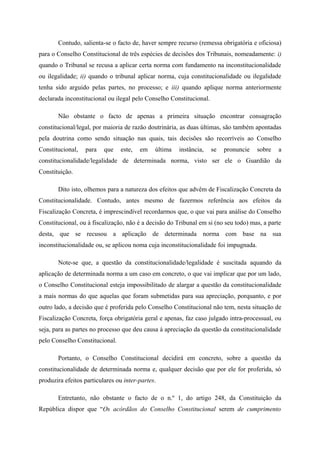 Contudo, salienta-se o facto de, haver sempre recurso (remessa obrigatória e oficiosa)
para o Conselho Constitucional de três espécies de decisões dos Tribunais, nomeadamente: i)
quando o Tribunal se recusa a aplicar certa norma com fundamento na inconstitucionalidade
ou ilegalidade; ii) quando o tribunal aplicar norma, cuja constitucionalidade ou ilegalidade
tenha sido arguido pelas partes, no processo; e iii) quando aplique norma anteriormente
declarada inconstitucional ou ilegal pelo Conselho Constitucional.
Não obstante o facto de apenas a primeira situação encontrar consagração
constitucional/legal, por maioria de razão doutrinária, as duas últimas, são também apontadas
pela doutrina como sendo situação nas quais, tais decisões são recorríveis ao Conselho
Constitucional, para que este, em última instância, se pronuncie sobre a
constitucionalidade/legalidade de determinada norma, visto ser ele o Guardião da
Constituição.
Dito isto, olhemos para a natureza dos efeitos que advêm de Fiscalização Concreta da
Constitucionalidade. Contudo, antes mesmo de fazermos referência aos efeitos da
Fiscalização Concreta, é imprescindível recordarmos que, o que vai para análise do Conselho
Constitucional, ou à fiscalização, não é a decisão do Tribunal em si (no seu todo) mas, a parte
desta, que se recusou a aplicação de determinada norma com base na sua
inconstitucionalidade ou, se aplicou noma cuja inconstitucionalidade foi impugnada.
Note-se que, a questão da constitucionalidade/legalidade é suscitada aquando da
aplicação de determinada norma a um caso em concreto, o que vai implicar que por um lado,
o Conselho Constitucional esteja impossibilitado de alargar a questão da constitucionalidade
a mais normas do que aquelas que foram submetidas para sua apreciação, porquanto, e por
outro lado, a decisão que é proferida pelo Conselho Constitucional não tem, nesta situação de
Fiscalização Concreta, força obrigatória geral e apenas, faz caso julgado intra-processual, ou
seja, para as partes no processo que deu causa à apreciação da questão da constitucionalidade
pelo Conselho Constitucional.
Portanto, o Conselho Constitucional decidirá em concreto, sobre a questão da
constitucionalidade de determinada norma e, qualquer decisão que por ele for proferida, só
produzira efeitos particulares ou inter-partes.
Entretanto, não obstante o facto de o n.º 1, do artigo 248, da Constituição da
República dispor que “Os acórdãos do Conselho Constitucional serem de cumprimento
 