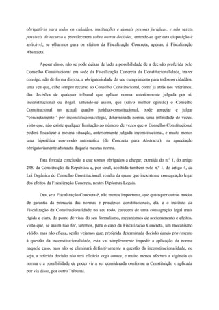 obrigatório para todos os cidadãos, instituições e demais pessoas jurídicas, e não serem
passiveis de recurso e prevalecerem sobre outras decisões, entende-se que esta disposição é
aplicável, se olharmos para os efeitos da Fiscalização Concreta, apenas, à Fiscalização
Abstracta.
Apesar disso, não se pode deixar de lado a possibilidade de a decisão proferida pelo
Conselho Constitucional em sede da Fiscalização Concreta da Constitucionalidade, trazer
consigo, não de forma directa, a obrigatoriedade do seu cumprimento para todos os cidadãos,
uma vez que, cabe sempre recurso ao Conselho Constitucional, como já atrás nos referimos,
das decisões de qualquer tribunal que aplicar norma anteriormente julgada por si,
inconstitucional ou ilegal. Entende-se assim, que (salvo melhor opinião) o Conselho
Constitucional no actual quadro jurídico-constitucional, pode apreciar e julgar
“concretamente’’ por inconstitucional/ilegal, determinada norma, uma infinidade de vezes,
visto que, não existe qualquer limitação ao número de vezes que o Conselho Constitucional
poderá fiscalizar a mesma situação, anteriormente julgada inconstitucional, e muito menos
uma hipotética conversão automática (de Concreta para Abstracta), ou apreciação
obrigatoriamente abstracta daquela mesma norma.
Esta forçada conclusão a que somos obrigados a chegar, extraída do n.º 1, do artigo
248, da Constituição da República e, por sinal, acolhida também pelo n.º 1, do artigo 4, da
Lei Orgânica do Conselho Constitucional, resulta da quase que inexistente consagração legal
dos efeitos da Fiscalização Concreta, nestes Diplomas Legais.
Ora, se a Fiscalização Concreta é, não menos importante, que quaisquer outros modos
de garantia da primazia das normas e princípios constitucionais, ela, e o instituto da
Fiscalização da Constitucionalidade no seu todo, carecem de uma consagração legal mais
rígida e clara, do ponto de vista do seu formalismo, mecanismos de accionamento e efeitos,
visto que, se assim não for, teremos, para o caso da Fiscalização Concreta, um mecanismo
válido, mas não eficaz, senão vejamos que, proferida determinada decisão dando provimento
à questão da inconstitucionalidade, esta vai simplesmente impedir a aplicação da norma
naquele caso, mas não se eliminará definitivamente a questão da inconstitucionalidade, ou
seja, a referida decisão não terá eficácia erga omnes, e muito menos afectará a vigência da
norma e a possibilidade de poder vir a ser considerada conforme a Constituição e aplicada
por via disso, por outro Tribunal.
 