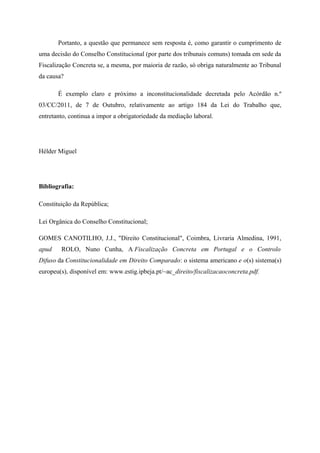 Portanto, a questão que permanece sem resposta é, como garantir o cumprimento de
uma decisão do Conselho Constitucional (por parte dos tribunais comuns) tomada em sede da
Fiscalização Concreta se, a mesma, por maioria de razão, só obriga naturalmente ao Tribunal
da causa?
É exemplo claro e próximo a inconstitucionalidade decretada pelo Acórdão n.º
03/CC/2011, de 7 de Outubro, relativamente ao artigo 184 da Lei do Trabalho que,
entretanto, continua a impor a obrigatoriedade da mediação laboral.
Hélder Miguel
Bibliografia:
Constituição da República;
Lei Orgânica do Conselho Constitucional;
GOMES CANOTILHO, J.J., "Direito Constitucional", Coimbra, Livraria Almedina, 1991,
apud ROLO, Nuno Cunha, A Fiscalização Concreta em Portugal e o Controlo
Difuso da Constitucionalidade em Direito Comparado: o sistema americano e o(s) sistema(s)
europeu(s), disponível em: www.estig.ipbeja.pt/~ac_direito/fiscalizacaoconcreta.pdf.
 