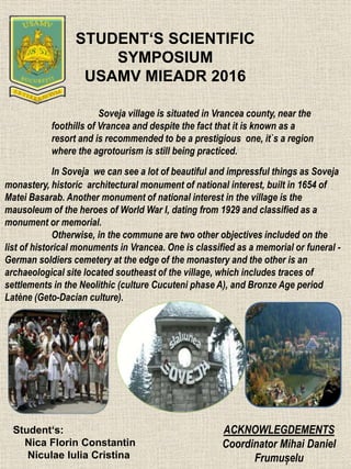 STUDENT‘S SCIENTIFIC
SYMPOSIUM
USAMV MIEADR 2016
Soveja village is situated in Vrancea county, near the
foothills of Vrancea and despite the fact that it is known as a
resort and is recommended to be a prestigious one, it`s a region
where the agrotourism is still being practiced.
In Soveja we can see a lot of beautiful and impressful things as Soveja
monastery, historic architectural monument of national interest, built in 1654 of
Matei Basarab. Another monument of national interest in the village is the
mausoleum of the heroes of World War I, dating from 1929 and classified as a
monument or memorial.
Otherwise, in the commune are two other objectives included on the
list of historical monuments in Vrancea. One is classified as a memorial or funeral -
German soldiers cemetery at the edge of the monastery and the other is an
archaeological site located southeast of the village, which includes traces of
settlements in the Neolithic (culture Cucuteni phase A), and Bronze Age period
Latène (Geto-Dacian culture).
ACKNOWLEGDEMENTS
Coordinator Mihai Daniel
Frumușelu
Student‘s:
Nica Florin Constantin
Niculae Iulia Cristina
 