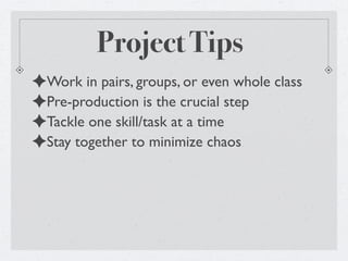 Project Tips
✦Work in pairs, groups, or even whole class
✦Pre-production is the crucial step
✦Tackle one skill/task at a time
✦Stay together to minimize chaos
 