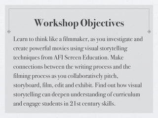 Workshop Objectives
Learn to think like a filmmaker, as you investigate and
create powerful movies using visual storytelling
techniques from AFI Screen Education. Make
connections between the writing process and the
filming process as you collaboratively pitch,
storyboard, film, edit and exhibit. Find out how visual
storytelling can deepen understanding of curriculum
and engage students in 21st century skills.
 