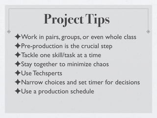 Project Tips
✦Work in pairs, groups, or even whole class
✦Pre-production is the crucial step
✦Tackle one skill/task at a time
✦Stay together to minimize chaos
✦Use Techsperts
✦Narrow choices and set timer for decisions
✦Use a production schedule
 