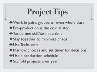 Project Tips
✦Work in pairs, groups, or even whole class
✦Pre-production is the crucial step
✦Tackle one skill/task at a time
✦Stay together to minimize chaos
✦Use Techsperts
✦Narrow choices and set timer for decisions
✦Use a production schedule
✦Scaffold projects over year
 